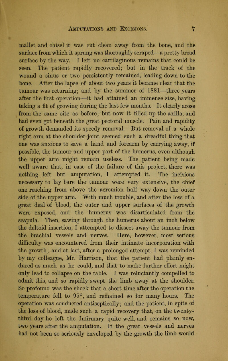 mallet and chisel it was cut clean away from the bone, and the surface from which it sprung was thoroughly scraped—a pretty broad surface by the way. I left no cartilaginous remains that could be seen. The patient rapidly recovered; but in the track of the wound a sinus or two persistently remained, leading down to the bone. After the lapse of about two years it became clear that the tumour was returning; and by the summer of 1881—three years after the first operation—it had attained an immense size, having taking a fit of growing during the last few months. It clearly arose from the same site as before; but now it filled up the axilla, and had even got beneath the great pectoral muscle. Pain and rapidity of growth demanded its speedy removal. But removal of a whole right arm at the shoulder-joint seemed such a dreadful thing that one was anxious to save a hand and forearm by carrying away, if possible, the tumour and upper part of the humerus, even although the upper arm might remain useless. The patient being made well aware that, in case of the failure of this project, there was nothing left but amputation, I attempted it. The incisions necessary to lay bare the tumour were very extensive, the chief one reaching from above the acromion half way down the outer side of the upper arm. With much trouble, and after the loss of a great deal of blood, the outer and upper surfaces of the growth were exposed, and the humerus was disarticulated from the scapula. Then, sawing through the humerus about an inch below the deltoid insertion, I attempted to dissect away the tumour from the brachial vessels and nerves. Here, however, most serious difficulty was encountered from their intimate incorporation with the growth; and at last, after a prolonged attempt, I was reminded by my colleague, Mr. Harrison, that the patient had plainly en- dured as much as he could, and that to make further effort might only lead to collapse on the table. I was reluctantly compelled to admit tliis, and so rapidly swept the limb away at the shoulder. So profound was the shock that a short time after the operation the temperature fell to 95°, and remained so for many hours. The operation was conducted antiseptically; and the patient, in spite of the loss of blood, made such a rapid recovery that, on the twenty- third day he left the Infirmary quite well, and remains so now, two years after the amputation. If the great vessels and nerves had not been so seriously enveloped by the growth the hmb would