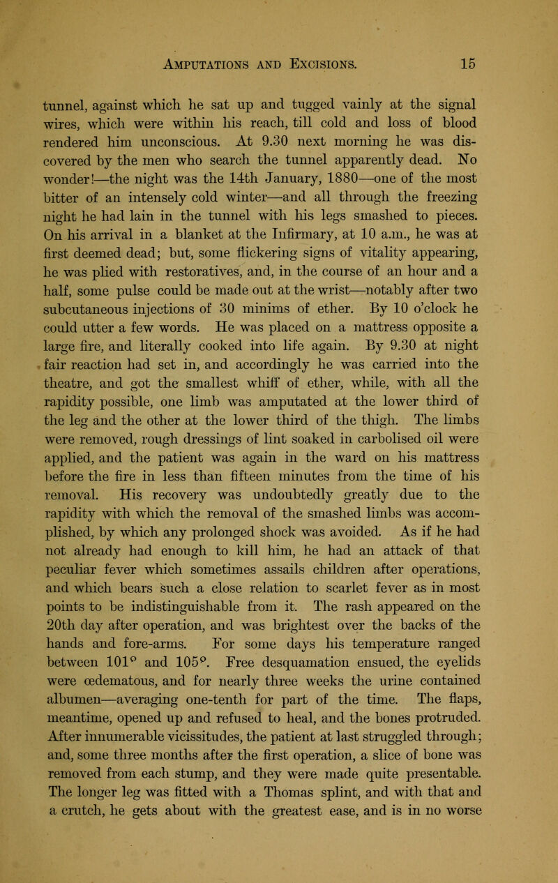 tunnel, against which he sat up and tugged vainly at the signal wires, which were within his reach, till cold and loss of blood rendered him unconscious. At 9.30 next morning he was dis- covered by the men who search the tunnel apparently dead. No wonder!—the night was the 14th January, 1880—one of the most bitter of an intensely cold winter—and all through the freezing night he had lain in the tunnel with liis legs smashed to pieces. On his arrival in a blanket at the Infirmary, at 10 a.m., he was at first deemed dead; but, some flickering signs of vitality appearing, he was phed with restoratives, and, in the course of an hour and a half, some pulse could be made out at the wrist—^notably after two subcutaneous injections of 30 minims of ether. By 10 o'clock he could utter a few words. He was placed on a mattress opposite a large fire, and literally cooked into life again. By 9.30 at night fair reaction had set in, and accordingly he was carried into the theatre, and got the smallest whiff of ether, while, with all the rapidity possible, one limb was amputated at the lower third of the leg and the other at the lower third of the thigh. The limbs were removed, rough dressings of lint soaked in carbolised oil were applied, and the patient was again in the ward on his mattress before the fire in less than fifteen minutes from the time of his removal. His recovery was undoubtedly greatly due to the rapidity with which the removal of the smashed limbs was accom- plished, by which any prolonged shock was avoided. As if he had not already had enough to kill him, he had an attack of that peculiar fever which sometimes assails children after operations, and which bears such a close relation to scarlet fever as in most points to be indistinguishable from it. The rash appeared on the 20th day after operation, and was brightest over the backs of the hands and fore-arms. For some days his temperature ranged between 101^ and 105^. Free desquamation ensued, the eyelids were oedematous, and for nearly three weeks the urine contained albumen—averaging one-tenth for part of the time. The flaps, meantime, opened up and refused to heal, and the bones protruded. After innumerable vicissitudes, the patient at last struggled through; and, some three months after the first operation, a slice of bone was removed from each stump, and they were made quite presentable. The longer leg was fitted with a Thomas splint, and with that and a crutch, he gets about with the greatest ease, and is in no worse