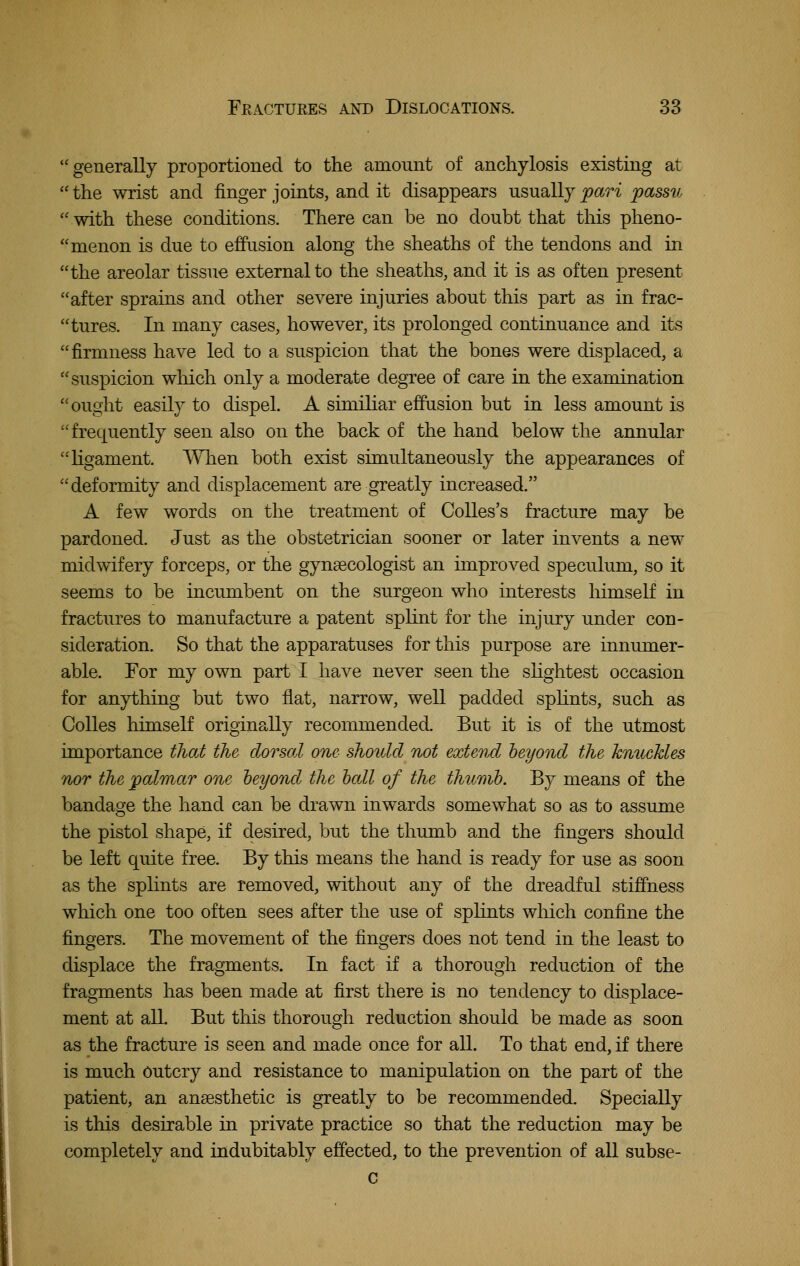 generally proportioned to the amount of anchylosis existing at  the wrist and finger joints, and it disappears usually pari passu  with these conditions. There can be no doubt that this pheno- menon is due to effusion along the sheaths of the tendons and in the areolar tissue external to the sheaths, and it is as often present after sprains and other severe injuries about this part as in frac- tures. In many cases, however, its prolonged continuance and its firmness have led to a suspicion that the bones were displaced, a suspicion which only a moderate degree of care in the examination ought easily to dispel. A similiar effusion but in less amount is frequently seen also on the back of the hand below the annular hgament. AVlien both exist simultaneously the appearances of deformity and displacement are greatly increased. A few words on the treatment of CoUes's fracture may be pardoned. Just as the obstetrician sooner or later invents a new midwifery forceps, or the gynsecologist an improved speculum, so it seems to be incumbent on the surgeon who interests himself in fractures to manufacture a patent splint for the injury under con- sideration. So that the apparatuses for this purpose are innumer- able. For my own part I have never seen the shghtest occasion for anything but two flat, narrow, well padded sphnts, such as CoUes himself originally recommended. But it is of the utmost importance that the dorsal one- should not extend heyond the knuckles nor the palmar one heyond the hall of the thumb. By means of the bandage the hand can be drawn inwards somewhat so as to assume the pistol shape, if desired, but the thumb and the fingers should be left quite free. By this means the hand is ready for use as soon as the sphnts are removed, without any of the dreadful stiffness which one too often sees after the use of splints which confine the fingers. The movement of the fingers does not tend in the least to displace the fragments. In fact if a thorough reduction of the fragments has been made at first there is no tendency to displace- ment at all. But this thorough reduction should be made as soon as the fracture is seen and made once for all. To that end, if there is much Outcry and resistance to manipulation on the part of the patient, an ansesthetic is greatly to be recommended. Specially is this desirable in private practice so that the reduction may be completely and indubitably effected, to the prevention of aU subse- c