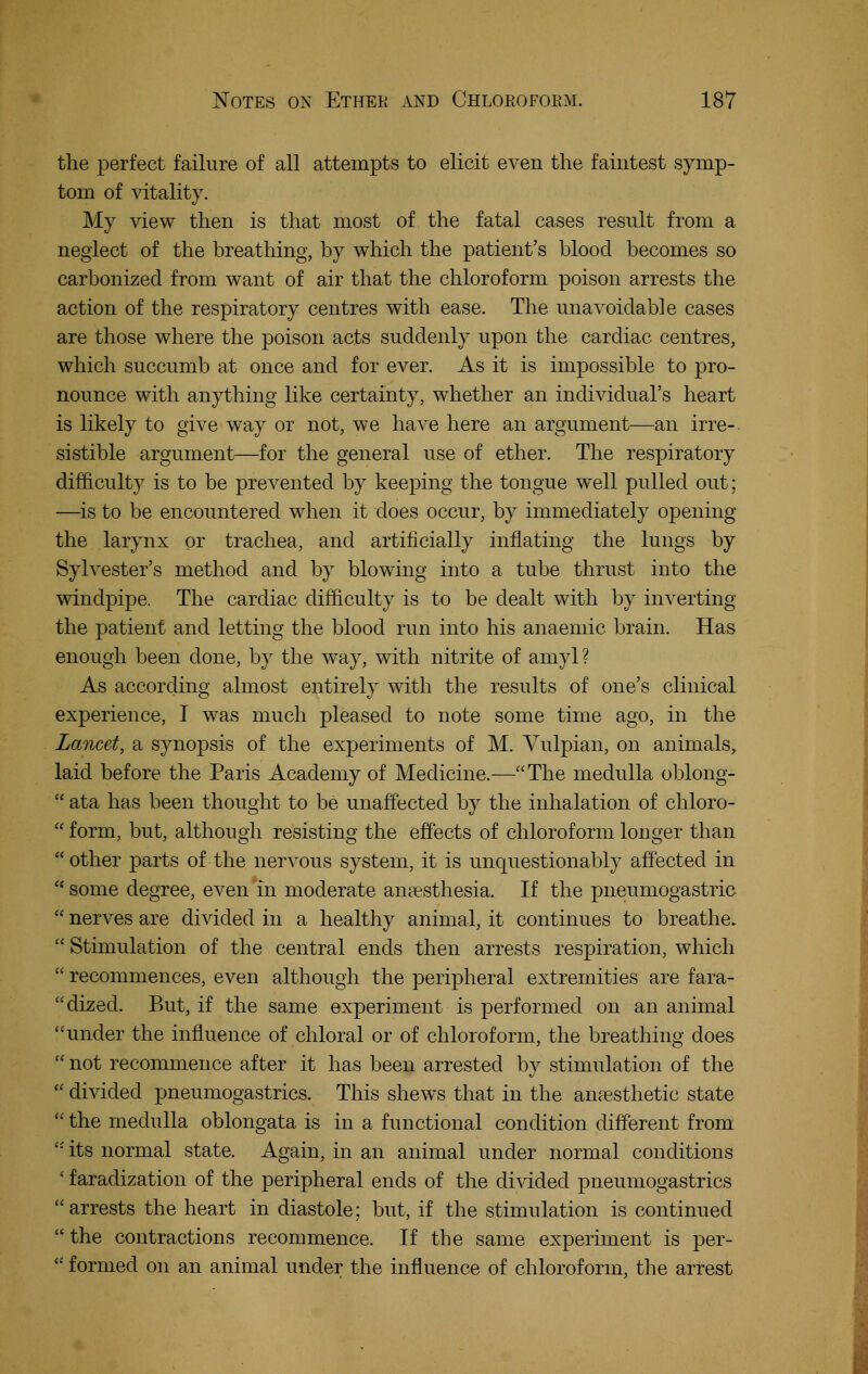 the perfect failure of all attempts to elicit even the faintest symp- tom of vitality. My Adew then is that most of the fatal cases result from a neglect of the breathing, by which the patient's blood becomes so carbonized from want of air that the chloroform poison arrests the action of the respiratory centres with ease. The unavoidable cases are those where the poison acts suddenly upon the cardiac centres, which succumb at once and for ever. As it is impossible to pro- nounce with anything like certainty, whether an individual's heart is likely to give way or not, we have here an argument—an irre- sistible argument—for the general use of ether. The respiratory difficulty is to be prevented by keeping the tongue well pulled out; —^is to be encountered when it does occur, by immediately opening the larynx or trachea, and artificially infiating the lungs by Sylvester's method and by blowing into a tube thrust into the windpipe. The cardiac difficulty is to be dealt with by inverting the patient and letting the blood run into his anaemic brain. Has enough been done, by the way, with nitrite of amyl? As according almost entirely with the results of one's clinical experience, I was much pleased to note some time ago, in the Lancet, a synopsis of the experiments of M. Vulpian, on animals, laid before the Paris Academy of Medicine.—The medulla oblong-  ata has been thought to be unaffected by the inhalation of chloro-  form, but, although resisting the effects of chloroform longer than other parts of the nervous system, it is unquestionably affected in  some degree, even in moderate anaesthesia. If the pneumogastric  nerves are divided in a healthy animal, it continues to breathe.  Stimulation of the central ends then arrests respiration, which  recommences, even although the peripheral extremities are fara- dized. But, if the same experiment is performed on an animal under the influence of chloral or of chloroform, the breathing does  not recommence after it has been arrested by stimulation of the  divided pneumogastrics. This shews that in the anaesthetic state  the medulla oblongata is in a functional condition different from  its normal state. Again, in an animal under normal conditions ' faradization of the peripheral ends of the divided pneumogastrics arrests the heart in diastole; but, if the stimulation is continued the contractions recommence. If the same experiment is per-  formed on an animal under the influence of chloroform, the arrest