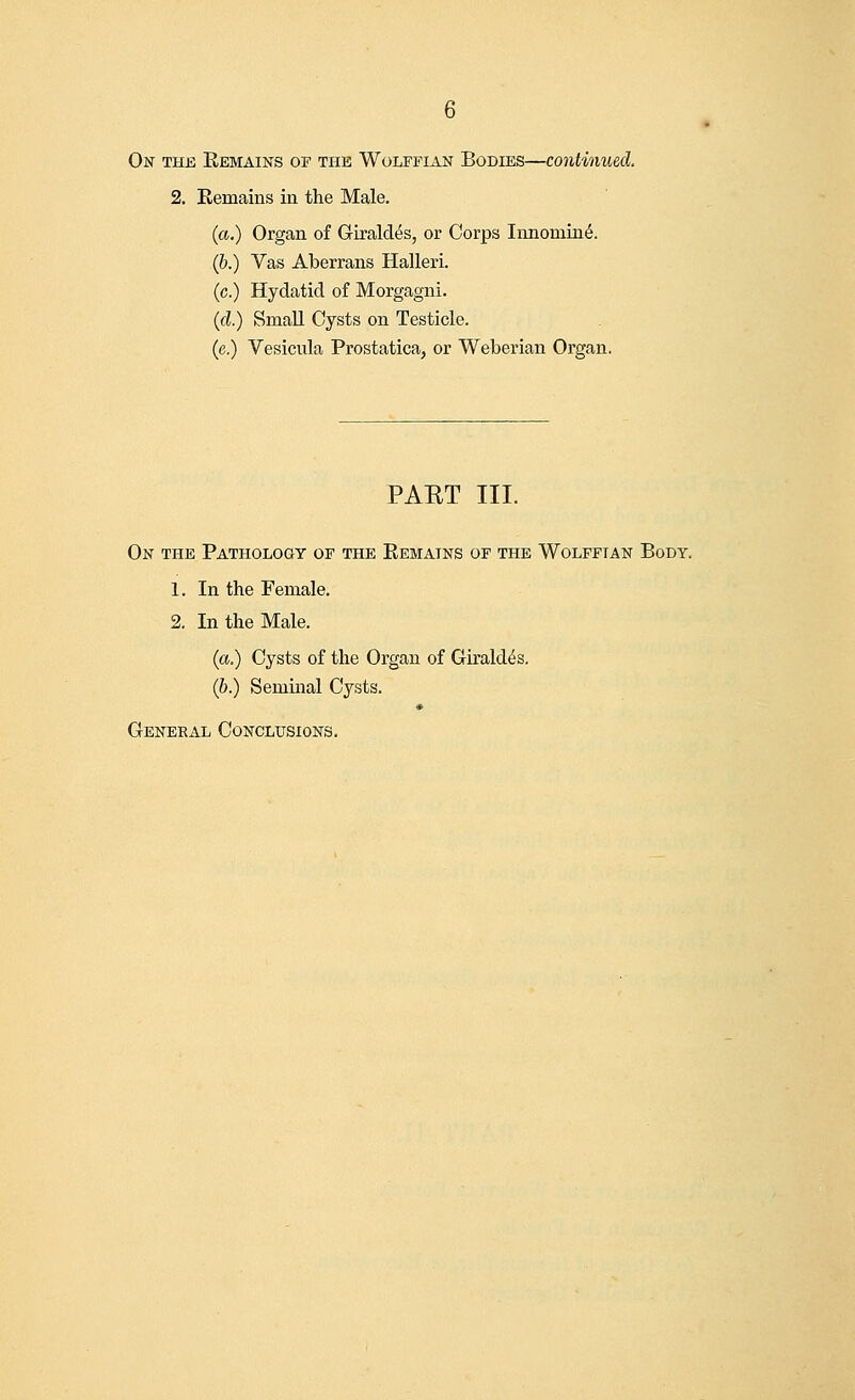 On the Remains of the Wolffian Bodies—continued. 2. Remains in the Male. (a.) Organ of Giraldis, or Corps Innomine\ (6.) Vas Aberrans Halleri. (c.) Hydatid of Morgagni. (d.) Small Cysts on Testicle. (e.) Vesicula Prostatica, or Weberian Organ. PAKT III. On the Pathology of the Remains of the Wolffian Body. 1. In the Female. 2. In the Male. (a.) Cysts of the Organ of Girald^s. (b.) Seminal Cysts. General Conclusions.