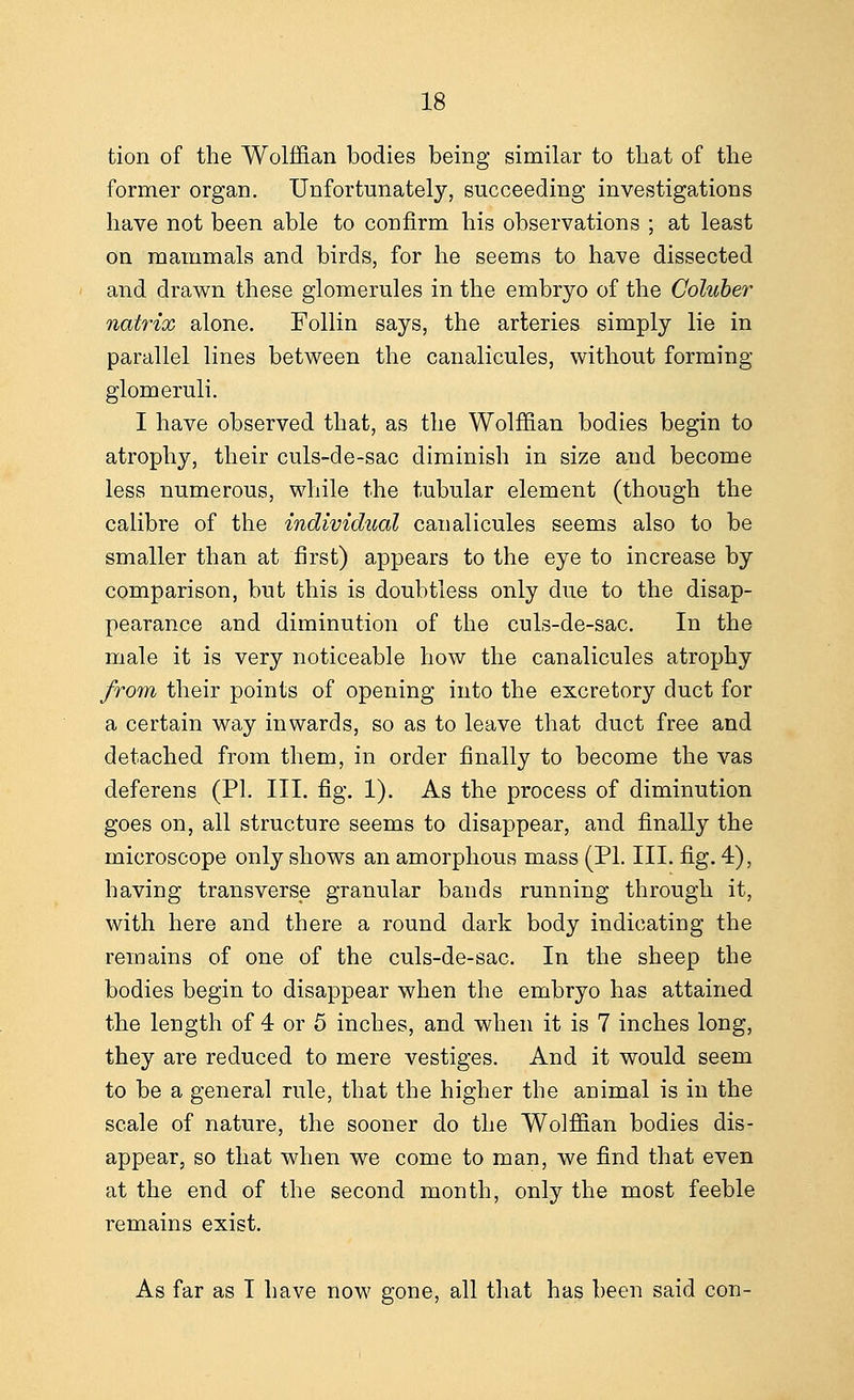 tion of the Wolffian bodies being similar to that of the former organ. Unfortunately, succeeding investigations have not been able to confirm his observations ; at least on mammals and birds, for he seems to have dissected and drawn these glomerules in the embryo of the Coluber natrix alone. Follin says, the arteries simply lie in parallel lines between the canalicules, without forming glomeruli. I have observed that, as the Wolffian bodies begin to atrophy, their culs-de-sac diminish in size and become less numerous, while the tubular element (though the calibre of the individual canalicules seems also to be smaller than at first) appears to the eye to increase by comparison, but this is doubtless only due to the disap- pearance and diminution of the culs-de-sac. In the male it is very noticeable how the canalicules atrophy from their points of opening into the excretory duct for a certain way inwards, so as to leave that duct free and detached from them, in order finally to become the vas deferens (PI. III. fig. 1). As the process of diminution goes on, all structure seems to disappear, and finally the microscope only shows an amorphous mass (PL III. fig. 4), having transverse granular bands running through it, with here and there a round dark body indicating the remains of one of the culs-de-sac. In the sheep the bodies begin to disappear when the embryo has attained the length of 4 or 5 inches, and when it is 7 inches long, they are reduced to mere vestiges. And it would seem to be a general rule, that the higher the animal is in the scale of nature, the sooner do the Wolffian bodies dis- appear, so that when we come to man, we find that even at the end of the second month, only the most feeble remains exist. As far as I have now gone, all that has been said con-