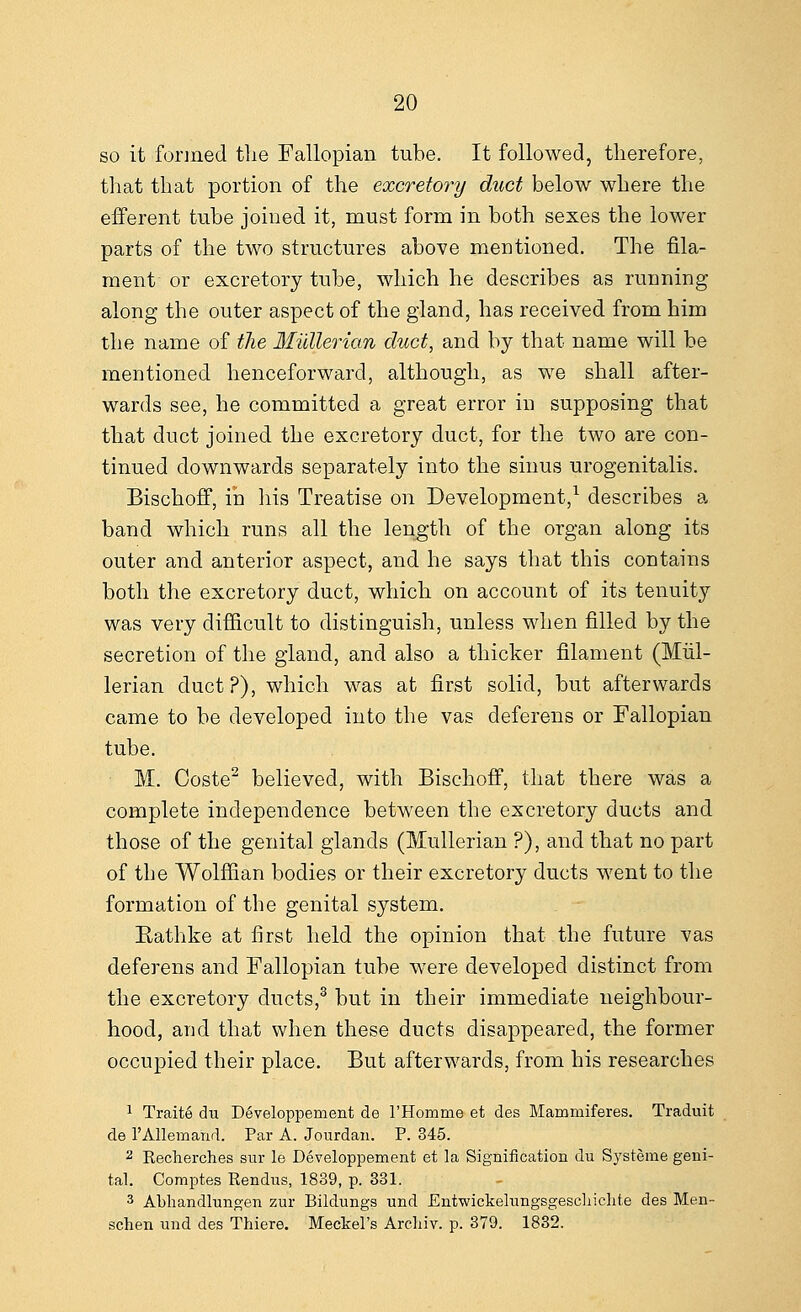 so it formed the Fallopian tube. It followed, therefore, that that portion of the excretory duct below where the efferent tube joined it, must form in both sexes the lower parts of the two structures above mentioned. The fila- ment or excretory tube, which he describes as running along the outer aspect of the gland, has received from him the name of the Mullerian duct, and by that name will be mentioned henceforward, although, as we shall after- wards see, he committed a great error in supposing that that duct joined the excretory duct, for the two are con- tinued downwards separately into the sinus urogenitalis. Bischoff, in his Treatise on Development,1 describes a band which runs all the length of the organ along its outer and anterior aspect, and he says that this contains both the excretory duct, which on account of its tenuity was very difficult to distinguish, unless when filled by the secretion of the gland, and also a thicker filament (Mul- lerian duct?), which was at first solid, but afterwards came to be developed into the vas deferens or Fallopian tube. M. Coste2 believed, with Bischoff, that there was a complete independence between the excretory ducts and those of the genital glands (Mullerian ?), and that no part of the Wolffian bodies or their excretory ducts went to the formation of the genital system. Eathke at first held the opinion that the future vas deferens and Fallopian tube were developed distinct from the excretory ducts,3 but in their immediate neighbour- hood, and that when these ducts disappeared, the former occupied their place. But afterwards, from his researches 1 Traits du Developpement de l'Homme et des Maminiferes. Traduit de l'Allemand. Par A. Jourdan. P. 345. 2 Recherches sur le Developpement et la Signification du Systeme geni- tal. Comptes Rendus, 1839, p. 331. 3 ALhandlungen zur Bildungs und Entwickelungsgescliiclite des Men- schen und des Thiere. Meckel's Arehiv. p. 379. 1832.