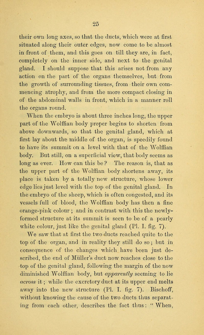 their own long axes, so that the ducts, which were at first situated along their outer edges, now come to be almost in front of them, and this goes on till they are, in fact, completely on the inner side, and next to the genital gland. I should suppose that this arises not from any action on the part of the organs themselves, but from the growth of surrounding tissues, from their own com- mencing atrophy, and from the more compact closing in of the abdominal walls in front, which in a manner roll the organs round. When the embryo is about three inches long, the upper part of the Wolffian body proper begins to shorten from above downwards, so that the genital gland, which at first lay about the middle of the organ, is speedily found to have its summit on a level with that of the Wolffian body. But still, on a superficial view, that body seems as long as ever. How can this be ? The reason is, that as the upper part of the Wolffian body shortens away, its place is taken by a totally new structure, whose lower edge lies just level wTith the top of the genital gland. In the embryo of the sheep, which is often congested, and its vessels full of blood, the Wolffian body has then a fine orange-pink colour ; and in contrast with this the newly- formed structure at its summit is seen to be of a pearly white colour, just like the genital gland (PI. I. fig. 7). We saw that at first the two ducts reached quite to the top of the organ, and in reality they still do so; but in consequence of the changes which have been just de- scribed, the end of Miiller's duct now reaches close to the top of the genital gland, following the margin of the now diminished Wolffian body, but apparently seeming to lie across it; while the excretory duct at its upper end melts away into the new structure (PI. I. fig. 7). Bischoff, without knowing the cause of the two ducts thus separat- ing from each other, describes the fact thus:  When,