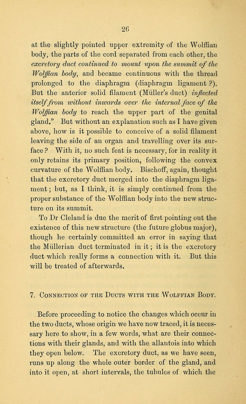 at the slightly pointed upper extremity of the Wolffian body, the parts of the cord separated from each other, the excretory duct continued to mount upon the summit of the Wolffian body, and became continuous with the thread prolonged to the diaphragm (diaphragm ligament ?). But the anterior solid filament (Muller's duct) inflected itself from ivithout inwards over the internal face of the Wolffian body to reach the upper part of the genital gland/' But without an explanation such as I have given above, how is it possible to conceive of a solid filament leaving the side of an organ and travelling over its sur- face ? With it, no such feat is necessary, for in reality it only retains its primary position, following the convex curvature of the Wolffian body. Bischoff, again, thought that the excretory duct merged into the diaphragm liga- ment ; but, as I think, it is simply continued from the proper substance of the Wolffian body into the new struc- ture on its summit. To Dr Cleland is due the merit of first pointing out the existence of this new structure (the future globus major), though he certainly committed an error in saying that the Mullerian duct terminated in it; it is the excretory duct which really forms a connection with it. But this will be treated of afterwards. 7. Connection of the Ducts with the Wolffian Body. Before proceeding to notice the changes which occur in the two ducts, whose origin we have now traced, it is neces- sary here to show, in a few words, what are their connec- tions with their glands, and with the allantois into which they open below. The excretory duct, as we have seen, runs up along the whole outer border of the gland, and into it open, at short intervals, the tubules of which the