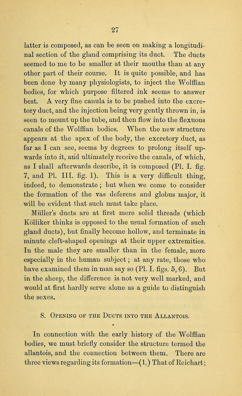 latter is composed, as can be seen on making a longitudi- nal section of the gland comprising its duct. The ducts seemed to me to be smaller at their mouths than at any other part of their course. It is quite possible, and has been done by many physiologists, to inject the Wolffian bodies, for which purpose filtered ink seems to answer best. A very fine canula is to be pushed into the excre- tory duct, and the injection being very gently thrown in, is seen to mount up the tube, and then flow into the flexuous canals of the Wolffian bodies. When the new structure appears at the apex of the body, the excretory duct, as far as I can see, seems by degrees to prolong itself up- wards into it, and ultimately receive the canals, of which, as I shall afterwards describe, it is composed (PI. I. fig. 7, and PI. III. fig. 1). This is a very difficult thing, indeed, to demonstrate ; but when we come to consider the formation of the vas deferens and globus major, it will be evident that such must take place. Muller's ducts are at first mere solid threads (which Kolliker thinks is opposed to the usual formation of such gland ducts), but finally become hollow, and terminate in minute cleft-shaped openings at their upper extremities. In the male they are smaller than in the female, more especially in the human subject; at any rate, those who have examined them in man say so (PI. I. figs. 5, 6). But in the sheep, the difference is not very well marked, and would at first hardly serve alone as a guide to distinguish the sexes. 8. Opening of the Ducts into the Allantois. In connection with the early history of the Wolffian bodies, we must briefly consider the structure termed the allantois, and the connection between them. There are three views regarding its formation—(1.) That of Eeichart;