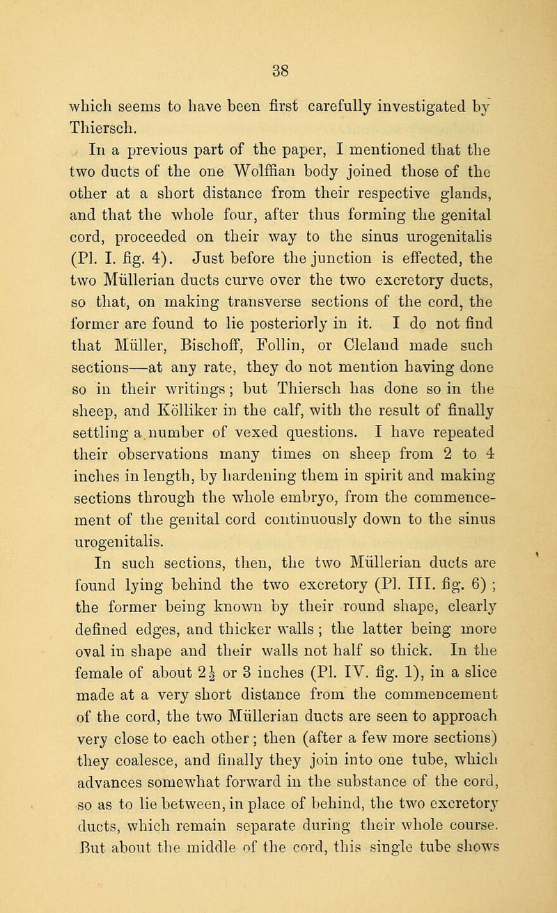 which seems to have been first carefully investigated by Thiersch. In a previous part of the paper, I mentioned that the two ducts of the one Wolffian body joined those of the other at a short distance from their respective glands, and that the whole four, after thus forming the genital cord, proceeded on their way to the sinus urogenitalis (PI. I. fig. 4). Just before the junction is effected, the two Mullerian ducts curve over the two excretory ducts, so that, on making transverse sections of the cord, the former are found to lie posteriorly in it. I do not find that Miiller, Bischoff, Follin, or Cleland made such sections—at any rate, they do not mention having done so in their writings; but Thiersch has done so in the sheep, and Kolliker in the calf, with the result of finally settling a.number of vexed questions. I have repeated their observations many times on sheep from 2 to 4 inches in length, by hardening them in spirit and making sections through the whole embryo, from the commence- ment of the genital cord continuously down to the sinus urogenitalis. In such sections, then, the two Mullerian ducts are found lying behind the two excretory (PL III. fig. 6) ; the former being known by their round shape, clearly defined edges, and thicker walls ; the latter being more oval in shape and their walls not half so thick. In the female of about 2 J or 3 inches (PI. IV. fig. 1), in a slice made at a very short distance from the commencement of the cord, the two Mullerian ducts are seen to approach very close to each other; then (after a few more sections) they coalesce, and finally they join into one tube, which advances somewhat forward in the substance of the cord, so as to lie between, in place of behind, the two excretory ducts, which remain separate during their whole course. But about the middle of the cord, this single tube shows