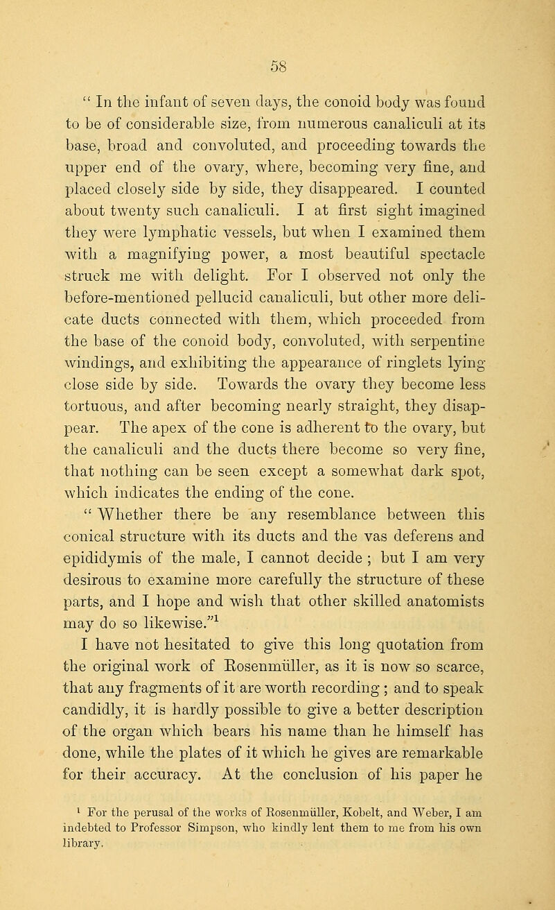  In the infant of seven days, the conoid body was found to be of considerable size, from numerous canaliculi at its base, broad and convoluted, and proceeding towards the upper end of the ovary, where, becoming very fine, and placed closely side by side, they disappeared. I counted about twenty such canaliculi. I at first sight imagined they were lymphatic vessels, but when I examined them with a magnifying power, a most beautiful spectacle struck me with delight. For I observed not only the before-mentioned pellucid canaliculi, but other more deli- cate ducts connected with them, which proceeded from the base of the conoid body, convoluted, with serpentine windings, and exhibiting the appearance of ringlets lying close side by side. Towards the ovary they become less tortuous, and after becoming nearly straight, they disap- pear. The apex of the cone is adherent to the ovary, but the canaliculi and the ducts there become so very fine, that nothing can be seen except a somewhat dark spot, which indicates the ending of the cone.  Whether there be any resemblance between this conical structure with its ducts and the vas deferens and epididymis of the male, I cannot decide ; but I am very desirous to examine more carefully the structure of these parts, and I hope and wish that other skilled anatomists may do so likewise.1 I have not hesitated to give this long quotation from the original work of Rosenmuller, as it is now so scarce, that any fragments of it are worth recording ; and to speak candidly, it is hardly possible to give a better description of the organ which bears his name than he himself has done, while the plates of it which he gives are remarkable for their accuracy. At the conclusion of his paper he 1 For the perusal of the works of Rosemniiller, Kobelt, and Weber, I am indebted to Professor Simpson, who kindly lent them to me from his own library.