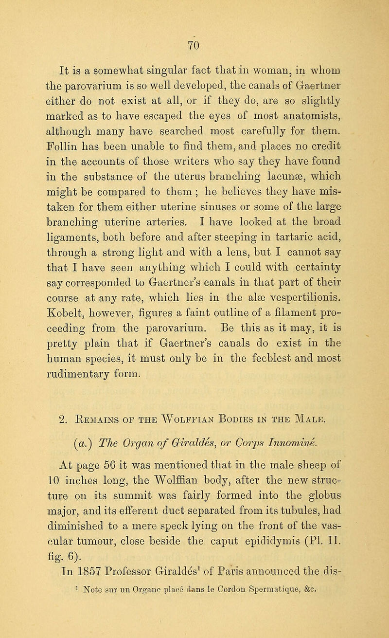 It is a somewhat singular fact that in woman, in whom the parovarium is so well developed, the canals of Gaertner either do not exist at all, or if they do, are so slightly marked as to have escaped the eyes of most anatomists, although many have searched most carefully for them. Follin has been unable to find them, and places no credit in the accounts of those writers who say they have found in the substance of the uterus branching lacunse, which might be compared to them ; he believes they have mis- taken for them either uterine sinuses or some of the large branching uterine arteries. I have looked at the broad ligaments, both before and after steeping in tartaric acid, through a strong light and with a lens, but I cannot say that I have seen anything which I could with certainty say corresponded to Gaertner's canals in that part of their course at any rate, which lies in the alee vespertilionis. Kobelt, however, figures a faint outline of a filament pro- ceeding from the parovarium. Be this as it may, it is pretty plain that if Gaertner's canals do exist in the human species, it must only be in the feeblest and most rudimentary form. 2. Kemains of the Wolffian Bodies in the Male. (a.) The Organ of Giraldes, or Corps Innomine. At page 56 it was mentioned that in the male sheep of 10 inches long, the Wolffian body, after the new struc- ture on its summit was fairly formed into the globus major, and its efferent duct separated from its tubules, had diminished to a mere speck lying on the front of the vas- cular tumour, close beside the caput epididymis (PI. II. fig. 6). In 1857 Professor Giraldes1 of Paris announced the dis- 1 Note sur un Organe place dans le Cordon Spermatique, &c.