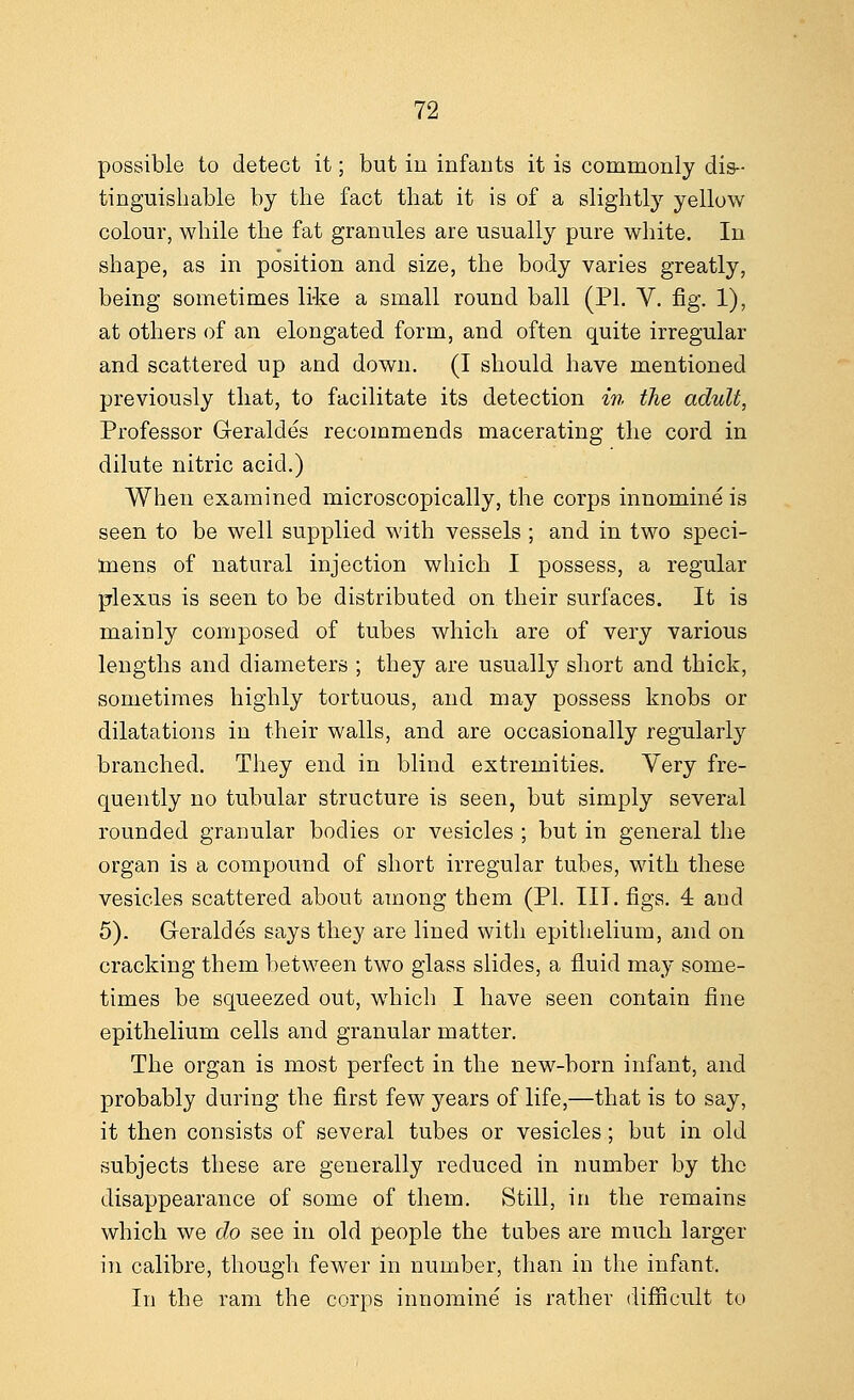 possible to detect it; but iu infants it is commonly dis- tinguishable by the fact that it is of a slightly yellow colour, while the fat granules are usually pure white. In shape, as in position and size, the body varies greatly, being sometimes like a small round ball (PL V. fig. 1), at others of an elongated form, and often quite irregular and scattered up and down. (I should have mentioned previously that, to facilitate its detection in the adult, Professor G-eraldes recommends macerating the cord in dilute nitric acid.) When examined microscopically, the corps innomine is seen to be well supplied with vessels ; and in two speci- mens of natural injection which I possess, a regular plexus is seen to be distributed on their surfaces. It is mainly composed of tubes which are of very various lengths and diameters ; they are usually short and thick, sometimes highly tortuous, and may possess knobs or dilatations in their walls, and are occasionally regularly branched. They end in blind extremities. Very fre- quently no tubular structure is seen, but simply several rounded granular bodies or vesicles ; but in general the organ is a compound of short irregular tubes, with these vesicles scattered about among them (PI. III. figs. 4 and 5). Geraldes says they are lined with epithelium, and on cracking them between two glass slides, a fluid may some- times be squeezed out, which I have seen contain fine epithelium cells and granular matter. The organ is most perfect in the new-born infant, and probably during the first few years of life,—that is to say, it then consists of several tubes or vesicles; but in old subjects these are generally reduced in number by the disappearance of some of them. Still, in the remains which we do see in old people the tabes are much larger in calibre, though fewer in number, than in the infant. In the ram the corps innomine is rather difficult to