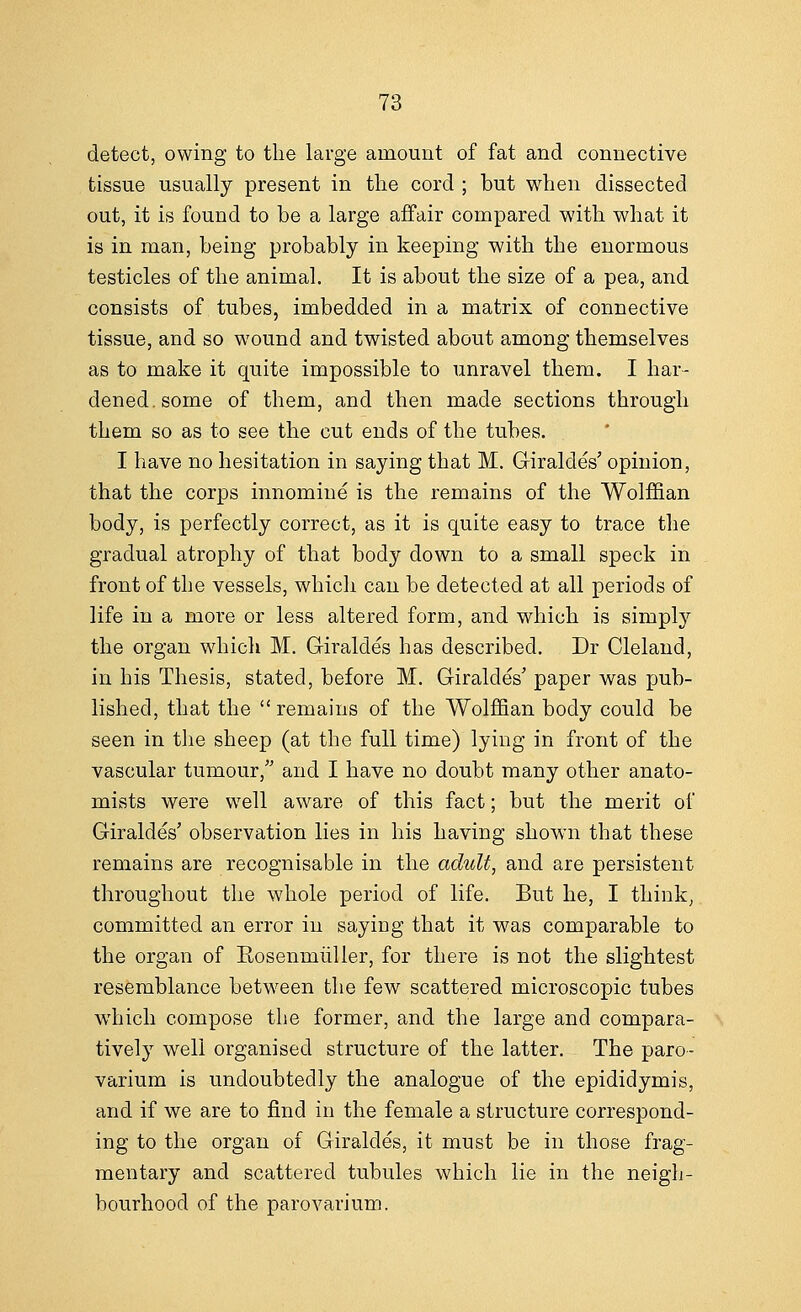 detect, owing to the large amount of fat and connective tissue usually present in the cord ; but when dissected out, it is found to be a large affair compared with what it is in man, being probably in keeping with the enormous testicles of the animal. It is about the size of a pea, and consists of tubes, imbedded in a matrix of connective tissue, and so wound and twisted about among themselves as to make it quite impossible to unravel them. I har- dened, some of them, and then made sections through them so as to see the cut ends of the tubes. I have no hesitation in saying that M. GiraldeV opinion, that the corps innomine is the remains of the Wolffian body, is perfectly correct, as it is quite easy to trace the gradual atrophy of that body down to a small speck in front of the vessels, which can be detected at all periods of life in a more or less altered form, and which is simply the organ which M. Giraldes has described. Dr Cleland, in his Thesis, stated, before M. GiraldeV paper was pub- lished, that the remains of the Wolffian body could be seen in the sheep (at the full time) lying in front of the vascular tumour, and I have no doubt many other anato- mists were well aware of this fact; but the merit of GiraldeV observation lies in his having shown that these remains are recognisable in the adult, and are persistent throughout the whole period of life. But he, I think, committed an error in saying that it was comparable to the organ of Eosenmiiller, for there is not the slightest resemblance between the few scattered microscopic tubes which compose the former, and the large and compara- tively well organised structure of the latter. The paro- varium is undoubtedly the analogue of the epididymis, and if we are to find in the female a structure correspond- ing to the organ of Giraldes, it must be in those frag- mentary and scattered tubules which lie in the neigh- bourhood of the parovarium.