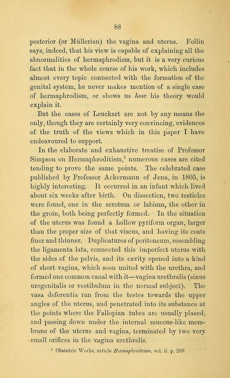 posterior (or Miillerian) the vagina and uterus. Follin says, indeed, that his view is capable of explaining all the abnormalities of hermaphrodism, but it is a very curious fact that in the whole course of his work, which includes almost every topic connected with the formation of the genital system, he never makes mention of a single case of hermaphrodism, or shows us hoiv his theory would explain it. But the cases of Leuckart are not by any means the only, though they are certainly very convincing, evidences of the truth of the views which in this paper I have endeavoured to support. In the elaborate and exhaustive treatise of Professor Simpson on Hermaphroditism,1 numerous cases are cited tending to prove the same points. The celebrated case published by Professor Ackermann of Jena, in 1805, is highly interesting. It occurred in an infant which lived about six weeks after birth. On dissection, two testicles were found, one in the scrotum or labium, the other in the groin, both being perfectly formed. In the situation of the uterus was found a hollow pyriform organ, larger than the proper size of that viscus, and having its coats finer and thinner. Duplicatures of peritoneum, resembling the ligamenta lata, connected this imperfect uterus with the sides of the pelvis, and its cavity opened into a kind of short vagina, which soon united with the urethra, and formed one common canal with it—vagina urethralis (sinus urogenitalis or vestibulum in the normal subject). The vasa deferentia ran from the testes towards the upper angles of the uterus, and penetrated into its substance at the points where the Fallopian tubes are usually placed, and passing down under the internal mucous-like mem- brane of the uterus and vagina, terminated by two very email orifices in the vagina urethralis.