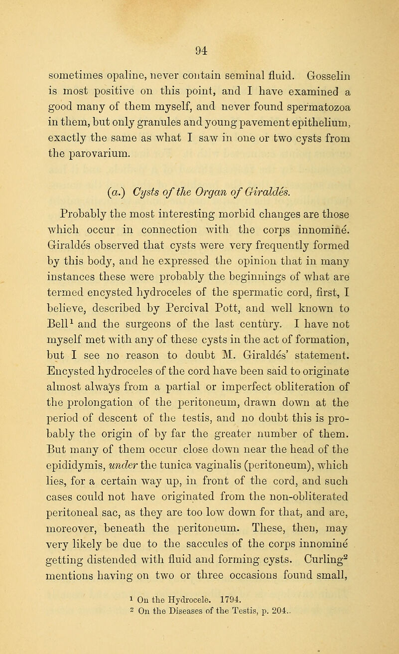 sometimes opaline, never contain seminal fluid. Gosselin is most positive on this point, and I have examined a good many of them myself, and never found spermatozoa in them, but only granules and young pavement epithelium, exactly the same as what I saw in one or two cysts from the parovarium. (a.) Cysts of the Organ of Giraldes. Probably the most interesting morbid changes are those which occur in connection with the corps innomine. Giraldes observed that cysts were very frequently formed by this body, and he expressed the opinion that in many instances these were probably the beginnings of what are termed encysted hydroceles of the spermatic cord, first, I believe, described by Percival Pott, and well known to Bell1 and the surgeons of the last century. I have not myself met with any of these cysts in the act of formation, but I see no reason to doubt M. Giraldes' statement. Encysted hydroceles of the cord have been said to originate almost always from a partial or imperfect obliteration of the prolongation of the peritoneum, drawn down at the period of descent of the testis, and no doubt this is pro- bably the origin of by far the greater number of them. But many of them occur close down near the head of the epididymis, under the tunica vaginalis (peritoneum), which lies, for a certain way up, in front of the cord, and such cases could not have originated from the non-obliterated peritoneal sac, as they are too low down for that, and are, moreover, beneath the peritoneum. These, then, may very likely be due to the saccules of the corps innomine getting distended with fluid and forming cysts. Curling2 mentions having on two or three occasions found small, 1 On the Hydrocele. 1794. 2 On the Diseases of the Testis, p. 204..