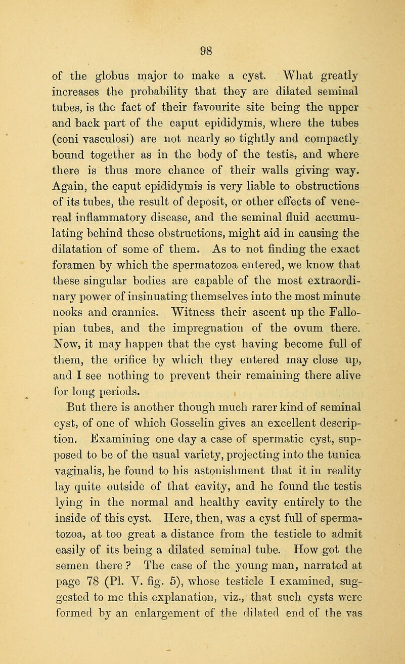 of the globus major to make a cyst. What greatly increases the probability that they are dilated seminal tubes, is the fact of their favourite site being the upper and back part of the caput epididymis, where the tubes (coni vasculosi) are not nearly so tightly and compactly bound together as in the body of the testis, and where there is thus more chance of their walls giving way. Again, the caput epididymis is very liable to obstructions of its tubes, the result of deposit, or other effects of vene- real inflammatory disease, and the seminal fluid accumu- lating behind these obstructions, might aid in causing the dilatation of some of them. As to not finding the exact foramen by which the spermatozoa entered, we know that these singular bodies are capable of the most extraordi- nary power of insinuating themselves into the most minute nooks and crannies. Witness their ascent up the Fallo- pian tubes, and the impregnation of the ovum there. Now, it may happen that the cyst having become full of them, the orifice by which they entered may close up, and I see nothing to prevent their remaining there alive for long periods. But there is another though much rarer kind of seminal cyst, of one of which G-osselin gives an excellent descrip- tion. Examining one day a case of spermatic cyst, sup- posed to be of the usual variety, projecting into the tunica vaginalis, he found to his astonishment that it in reality lay quite outside of that cavity, and he found the testis lying in the normal and healthy cavity entirely to the inside of this cyst. Here, then, was a cyst full of sperma- tozoa, at too great a distance from the testicle to admit easily of its being a dilated seminal tube. How got the semen there ? The case of the young man, narrated at page 78 (PL V. fig. 5), whose testicle I examined, sug- gested to me this explanation, viz., that such cysts were formed by an enlargement of the dilated end of the vas