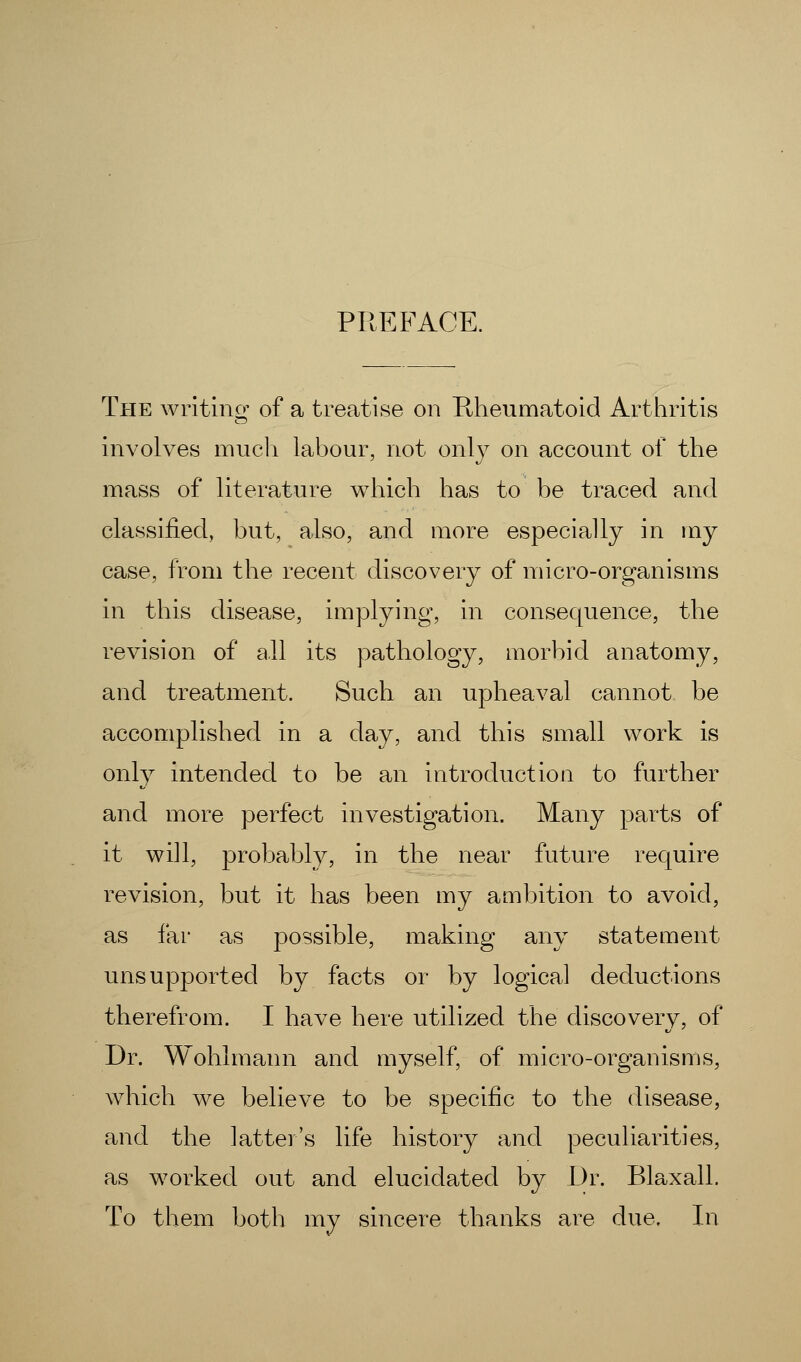 PREFACE. The writing of a treatise on Rheumatoid Arthritis involves much labour, not only on account of the mass of literature which has to be traced and classified, but, also, and more especially in my case, from the recent discovery of micro-organisms in this disease, implying, in consequence, the revision of all its pathology, morbid anatomy, and treatment. Such an upheaval cannot be accomplished in a day, and this small work is only intended to be an introduction to further and more perfect investigation. Many parts of it will, probably, in the near future require revision, but it has been my ambition to avoid, as far as possible, making any statement unsupported by facts or by logical deductions therefrom. I have here utilized the discovery, of Dr. Wohlmann and myself, of micro-organisms, which we believe to be specific to the disease, and the latter's life history and peculiarities, as worked out and elucidated by Dr. Blaxall. To them both my sincere thanks are due. In