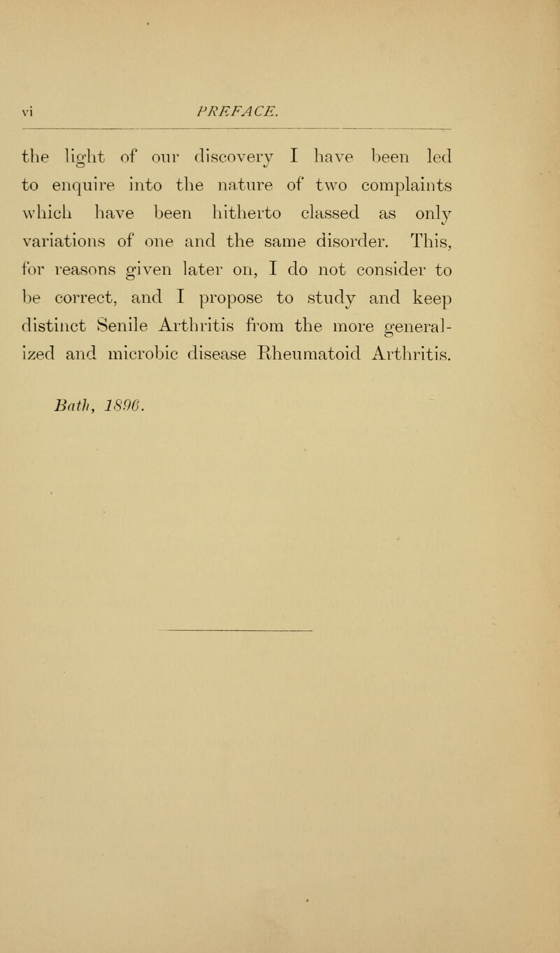 the lio'lit of our discovery I have been led to enquire into the nature of two complaints which have been hitherto classed as only variations of one and the same disorder. This, for reasons given later on, I do not consider to be correct, and I propose to study and keep distinct Senile Arthritis from the more general- ized and microbic disease Rheumatoid Arthritis. Bath, 1896.