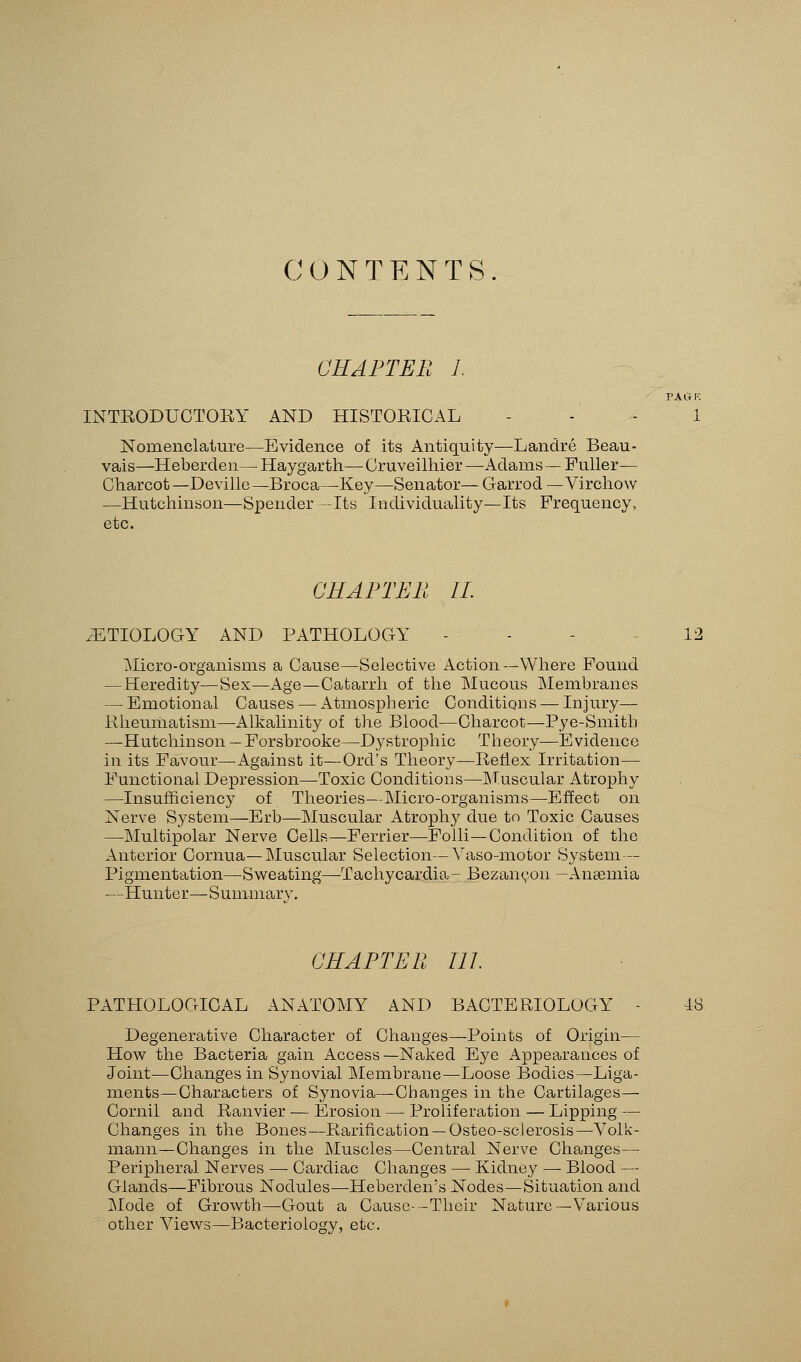 CONTENTS CHAPTER 1. TAG INTRODUCTORY AND HISTORICAL - - - 1 Nomenclature—Evidence of its Antiquity—Landre Beau- vais—Heberden— Haygarth— Cruveilhier —Adams — Fuller— Charcot— Devillc—Broca—Key—Senator— Garrod — Virchow —Hutchinson—Spender -Its Individuality—Its Frequency, etc. CHAPTER II. .ETIOLOGY AND PATHOLOGY - - 12 Micro-organisms a Cause—Selective Action—Where Found —Heredity—Sex—Age—Catarrh of the Mucous Membranes — Emotional Causes — Atmospheric Conditions — Injury— Rheumatism—Alkalinity of the Blood—Charcot—Pye-Smitb —Hutchinson — Forsbrooke—Dystrophic Theory—Evidence in its Favour—Against it—Ord's Theory—Rerlex Irritation— Functional Depression—Toxic Conditions—Muscular Atrophy —Insufficiency of Theories—Micro-organisms—Effect on Nerve System—Erb—Muscular Atrophy due to Toxic Causes —Multipolar Nerve Cells—Ferrier—Folli—Condition of the Anterior Cornua—Muscular Selection—Vaso-motor System — Pigmentation—Sweating—Tachycardia- Bezanron -Anaemia —Hunter—Summary. CHAPTER 111 PATHOLOGICAL ANATOMY AND BACTERIOLOGY - 18 Degenerative Character of Changes—Points of Origin— How the Bacteria gain Access—Naked Eye Appearances of Joint—Changes in Synovial Membrane—-Loose Bodies—Liga- ments—Characters of Synovia—Changes in the Cartilages— Cornil and Ranvier — Erosion — Proliferation — Lipping — Changes in the Bones— Rarification —Osteo-sclerosis—Volk- mann—Changes in the Muscles—Central Nerve Changes— Peripheral Nerves —■ Cardiac Changes — Kidney — Blood — Glands—Fibrous Nodules—Heberden's Nodes—Situation and Mode of Growth—Gout a Cause—Their Nature—Various other Views—Bacteriology, etc.