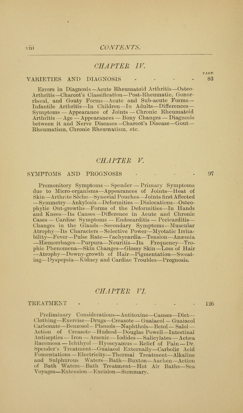 CHAPTER IV VARIETIES ANT) DIAGNOSIS - Errors in Diagnosis—Acute Rheumatoid Arthritis—Osteo- Arthritis—Charcot's Classification—Post-Rheumatic, Gonor- rhceal, and Gouty Forms—Acute and Sub-acute Forms— Infantile Arthritis—In Children—In Adults—Differences— Symptoms — Appearance of Joints — Chronic Rheumatoid Arthritis — Age — Appearances — Bony Changes — Diagnosis between it and Nerve Diseases—Charcot's Disease—Gout— Rheumatism, Chronic Rheumatism, etc. CHAPTER V. SYMPTOMS AND PROGNOSIS - 97 Premonitory Symptoms — Spender — Primary Symptoms due to Micro-organisms—Appearances of Joints—Heat of Skin—Arthrite Seche—Synovial Pouches—Joints first Affected —Symmetry—Ankylosis—Deformities —Dislocations—Osteo- phyte Out-growths—Forms of the Deformities—In Hands and Knees—Its Causes—Difference in Acute and Chronic Cases — Cardiac Symptoms — Endocarditis — Pericarditis— Changes in the Glands—Secondary Symptoms—Muscular Atrophy—Its Characters —Selective Power—Myotatic Irrita- bility—Fever—Pulse Rate— Tachycardia—Tension—Anaemia —Haemorrhages—Purpura—Neuritis—Its Frequency—Tro- phic Phenomena—Skin Changes—Glossy Skin—Loss of Hair —Atrophy—Downy-growth of Hair—Pigmentation—Sweat- ing—Dyspepsia,— Kidney and Cardiac Troubles—Prognosis. CHAPTER VI. TREATMENT ------- 126 Preliminary Considerations—Antitoxinc—Causes—Diet— Clothing—Exercise—Drugs—Creasote — Guaiacol — Guaiacol (larbonate—Benzosol— Phenols—Naphthols—Betol— Salol — Action of Creasote—Hudeod—Douglas Powell—Intestinal Antiseptics — iron — Arsenic — Iodides — Salicylates — Actsea Liacemosa — Ichthyol —Hyoscyamus— Relief of Pain — Dr. Spender's Treatment—Guaiacol Externally—Carbolic Acid Fomentations — Electricity—Thermal Treatment—Alkaline and Sulphurous Waters—Bath—Buxton—Aachen—Action of Bath Waters—Batli Treatment—Hot Air Baths—Sea Voyages—Extension—Excision—Summary.