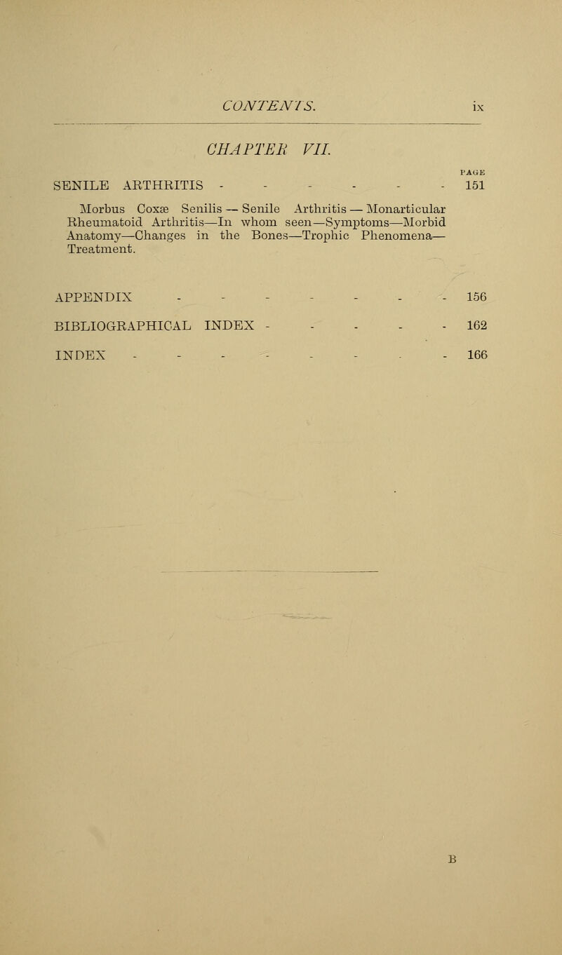 CHAPTER VII. PAGE SENILE ARTHRITIS - - - 151 Morbus Coxse Senilis — Senile Arthritis — Monarticular Rheumatoid Arthritis—In whom seen—Symptoms—Morbid Anatomy—Changes in the Bones—Trophic Phenomena— Treatment. APPENDIX - - - - 156 BIBLIOGRAPHICAL INDEX - - - - - 162 INDEX - - 166