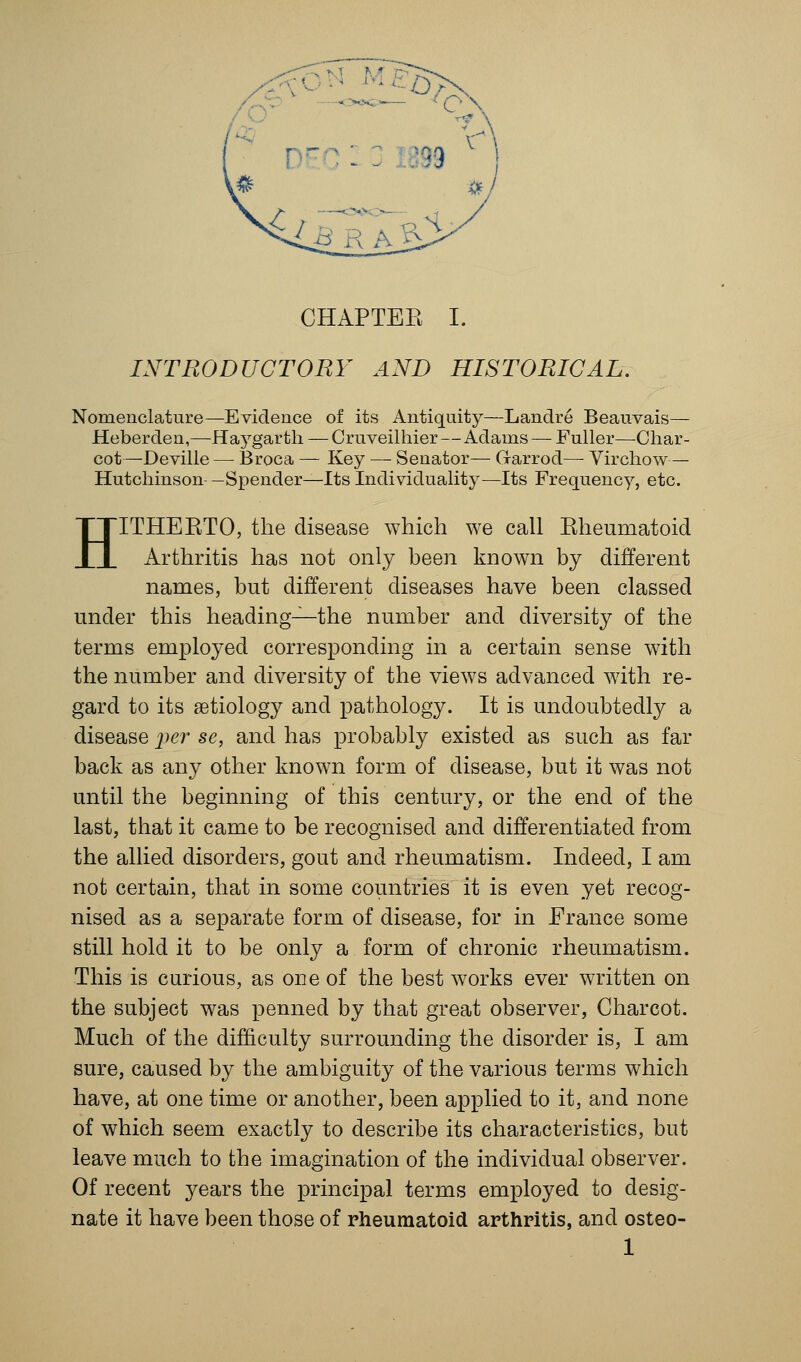 INTRODUCTORY AND HISTORICAL. Nomenclature—Evidence of its Antiquity—Landre Beauvais— Heberden,—Hogarth — Cruveilhier — Adams — Fuller—Char- cot—Deville— Broca — Key — Senator— G-arrod— Virchow— Hutchinson-—Spender—Its Individuality—Its Frequency, etc. HITHEKTO, the disease which we call Kheumatoid Arthritis has not only been known by different names, but different diseases have been classed under this heading—the number and diversity of the terms employed corresponding in a certain sense with the number and diversity of the views advanced with re- gard to its aetiology and pathology. It is undoubtedly a disease per se, and has probably existed as such as far back as any other known form of disease, but it was not until the beginning of this century, or the end of the last, that it came to be recognised and differentiated from the allied disorders, gout and rheumatism. Indeed, I am not certain, that in some countries it is even yet recog- nised as a separate form of disease, for in France some still hold it to be only a form of chronic rheumatism. This is curious, as one of the best works ever written on the subject was penned by that great observer, Charcot. Much of the difficulty surrounding the disorder is, I am sure, caused by the ambiguity of the various terms which have, at one time or another, been applied to it, and none of which seem exactly to describe its characteristics, but leave much to the imagination of the individual observer. Of recent years the principal terms employed to desig- nate it have been those of rheumatoid arthritis, and osteo- 1