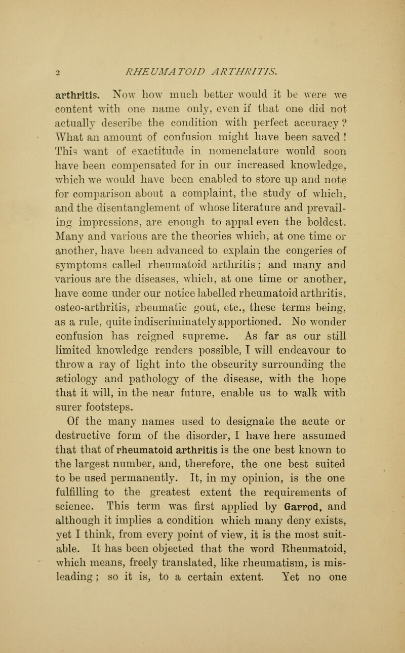 arthritis. Now how much better would it be were we content with one name only, even if that one did not actually describe the condition with perfect accuracy ? What an amount of confusion might have been saved ! This want of exactitude in nomenclature would soon have been compensated for in our increased knowledge, which we would have been enabled to store up and note for comparison about a complaint, the study of which, and the disentanglement of whose literature and prevail- ing impressions, are enough to appal even the boldest. Many and various are the theories which, at one time or another, have been advanced to explain the congeries of symptoms called rheumatoid arthritis; and many and various are the diseases, which, at one time or another, have come under our notice labelled rheumatoid arthritis, osteo-arthritis, rheumatic gout, etc., these terms being, as a rule, quite indiscriminately apportioned. No wonder confusion has reigned supreme. As far as our still limited knowledge renders possible, I will endeavour to throw a ray of light into the obscurity surrounding the aetiology and pathology of the disease, with the hope that it will, in the near future, enable us to walk with surer footsteps. Of the many names used to designale the acute or destructive form of the disorder, I have here assumed that that of rheumatoid arthritis is the one best known to the largest number, and, therefore, the one best suited to be used permanently. It, in my opinion, is the one fulfilling to the greatest extent the requirements of science. This term was first applied by Garrod, and although it implies a condition which many deny exists, yet I think, from every point of view, it is the most suit- able. It has been objected that the word Eheumatoid, which means, freely translated, like rheumatism, is mis- leading ; so it is, to a certain extent. Yet no one