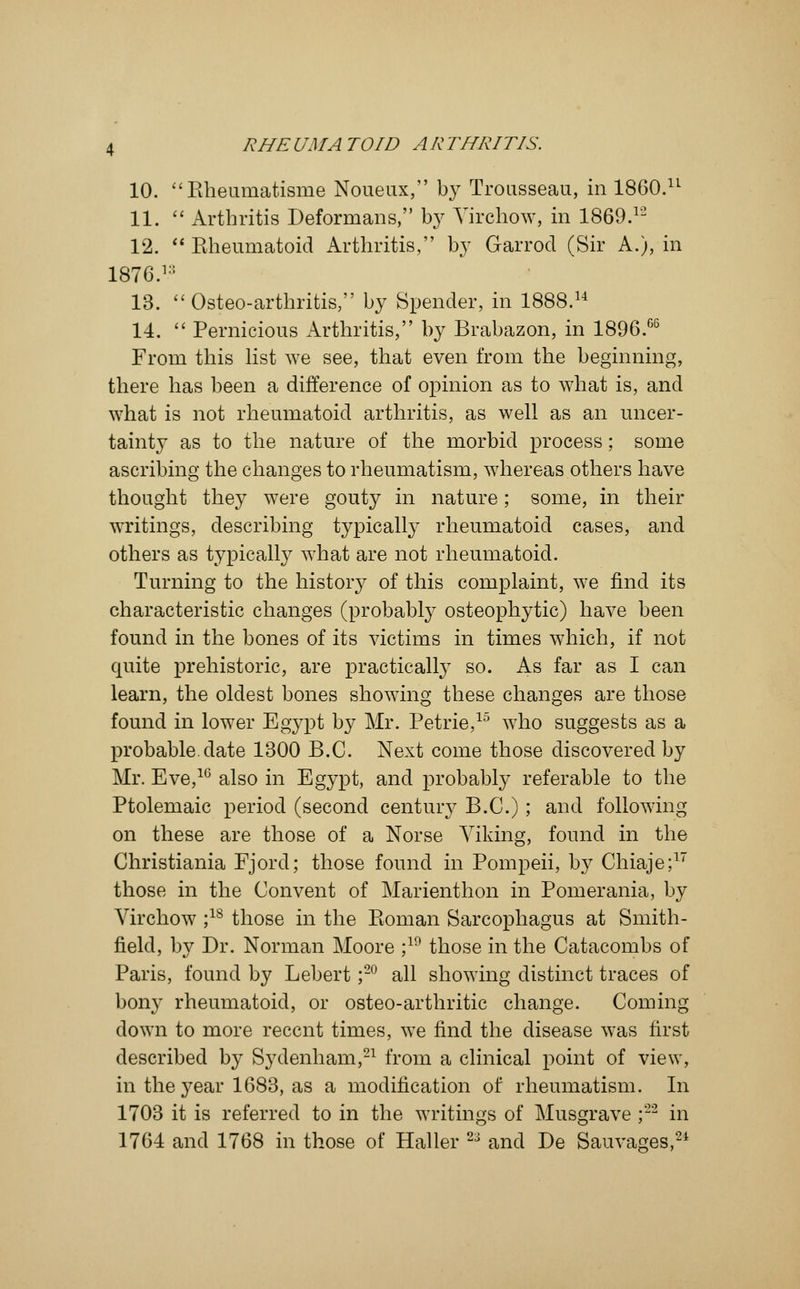 10. Kheumatisme Noueux, by Trousseau, in I860.11 11.  Arthritis Deformans, by Virchow, in 1869.12 12.  Eheumatoid Arthritis, by Garrod (Sir A.), in 1876.1:: 13.  Osteo-arthritis, by Spender, in 1888.14 14.  Pernicious Arthritis, by Brabazon, in 1896.66 From this list we see, that even from the beginning, there has been a difference of opinion as to what is, and what is not rheumatoid arthritis, as well as an uncer- tainty as to the nature of the morbid process; some ascribing the changes to rheumatism, whereas others have thought they were gouty in nature; some, in their writings, describing typically rheumatoid cases, and others as typically what are not rheumatoid. Turning to the history of this complaint, we find its characteristic changes (probably osteophytic) have been found in the bones of its victims in times which, if not quite prehistoric, are practically so. As far as I can learn, the oldest bones showing these changes are those found in lower Egypt by Mr. Petrie,15 who suggests as a probable, date 1300 B.C. Next come those discovered by Mr. Eve,1G also in Eg}rpt, and probably referable to the Ptolemaic period (second century B.C.); and following on these are those of a Norse Viking, found in the Christiania Fjord; those found in Pompeii, by Chiaje;17 those in the Convent of Marienthon in Pomerania, by Virchow ;1S those in the Boman Sarcophagus at Smith- field, by Dr. Norman Moore ;19 those in the Catacombs of Paris, found by Lebert ;20 all showing distinct traces of bony rheumatoid, or osteo-arthritic change. Coming down to more recent times, we find the disease was first described by Sydenham,21 from a clinical point of view, in the year 1683, as a modification of rheumatism. In 1703 it is referred to in the writings of Musgrave ;22 in 1764 and 1768 in those of Haller 23 and De Salivates,24