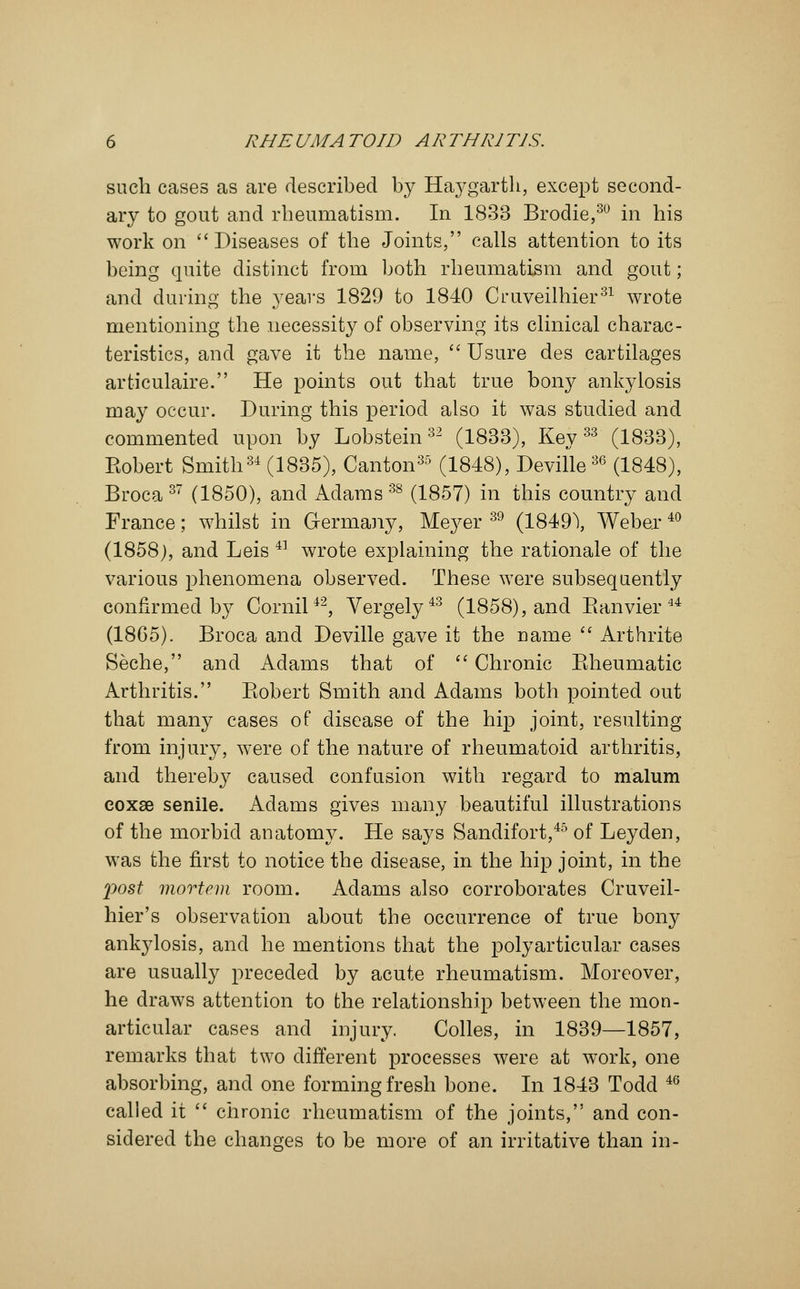 such cases as are described by Haygartli, except second- ary to gout and rheumatism. In 1833 Brodie,30 in his work on  Diseases of the Joints, calls attention to its being quite distinct from both rheumatism and gout; and during the years 1829 to 1840 Ouveilhier31 wrote mentioning the necessity of observing its clinical charac- teristics, and gave it the name,  Usure des cartilages articulaire. He points out that true bony ankylosis may occur. During this period also it was studied and commented upon by Lobsteins2 (1833), Key33 (1833), Eobert Smith34 (1835), Canton35 (1848), Deville36 (1848), Broca 37 (1850), and Adams 38 (1857) in this country and France; whilst in Germany, Meyer 39 (1849\ Weber 40 (1858), and Leis 4] wrote explaining the rationale of the various phenomena observed. These were subsequently confirmed by Cornil42, Vergely43 (1858), and Banvier 44 (1865). Broca and Deville gave it the name  Arthrite Seche, and Adams that of  Chronic Bheumatic Arthritis. Eobert Smith and Adams both pointed out that many cases of disease of the hip joint, resulting from injury, were of the nature of rheumatoid arthritis, and thereby caused confusion with regard to malum eoxae senile. Adams gives many beautiful illustrations of the morbid anatomy. He says Sandifort,45 of Leyden, was the first to notice the disease, in the hip joint, in the post mortem room. Adams also corroborates Cruveil- hier's observation about the occurrence of true bony ankylosis, and he mentions that the polyarticular cases are usually preceded by acute rheumatism. Moreover, he draws attention to the relationship between the mon- articular cases and injury. Colles, in 1839—1857, remarks that two different processes were at work, one absorbing, and one forming fresh bone. In 1843 Todd 4(5 called it  chronic rheumatism of the joints, and con- sidered the changes to be more of an irritative than in-