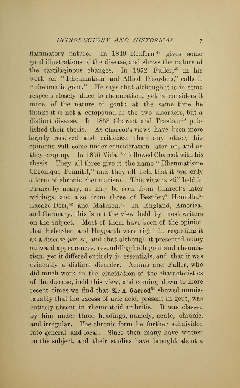 flammatory nature. In 1849 Kedfern47 gives some good illustrations of the disease, and shows the nature of the cartilaginous changes. In 1852 Fuller,48 in his work on  Eheumatism and Allied Disorders, calls it  rheumatic gout. He says that although it is in some respects closely allied to rheumatism, yet he considers it more of the nature of gout; at the same time he thinks it is not a compound of the two disorders, hut a distinct disease. In 1853 Charcot and Trastour49 pub- lished their thesis. As Charcot's views have been more largely received and criticised than any other, his opinions will come under consideration later on, and as they crop up. In 1855 Vidal 65 followed Charcot with his thesis. They all three give it the name  Kheumatisme Chronique Primitif, and they all held that it was only a form of chronic rheumatism. This view is still held in France by many, as may be seen from Charcot's later writings, and also from those of Besnier,50 Homolle,51 Lacaze-Dori,52 and Mathieu.53 In England, America, and Germany, this is not the view held by most writers on the subject. Most of them have been of the opinion that Heberden and Hay garth were right in regarding it as a disease per se, and that although it presented many outward appearances, resembling both gout and rheuma- tism, yet it differed entirely in essentials, and that it was evidently a distinct disorder. Adams and Fuller, who did much work in the elucidation of the characteristics of the disease, held this view, and coming down to more recent times we find that Sir A. Garrod54 showed unmis- takably that the excess of uric acid, present in gout, was entirely absent in rheumatoid arthritis. It was classed by him under three headings, namely, acute, chronic, and irregular. The chronic form he further subdivided into general and local. Since then many have written on the subject, and their studies have brought about a