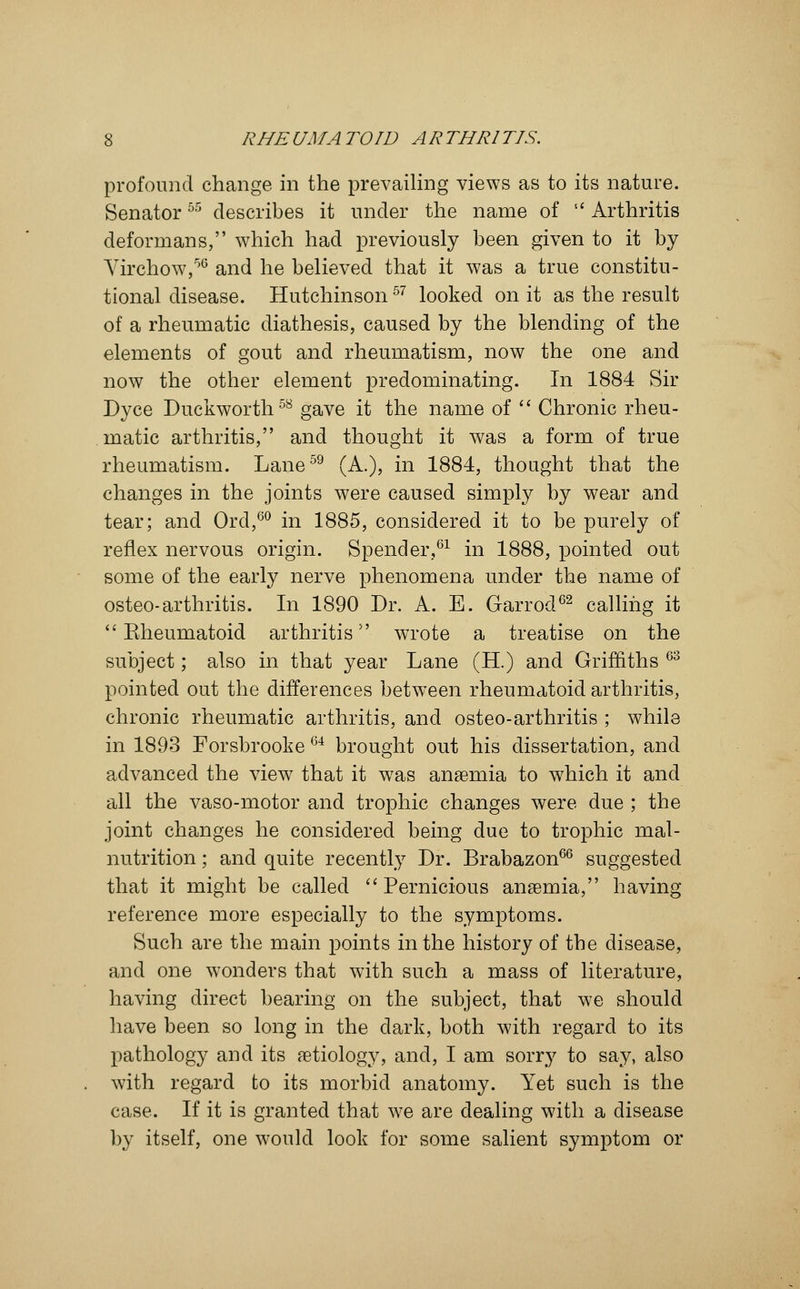 profound change in the prevailing views as to its nature. Senator55 describes it under the name of  Arthritis deformans, which had previously been given to it by Virchow,56 and he believed that it was a true constitu- tional disease. Hutchinson57 looked on it as the result of a rheumatic diathesis, caused by the blending of the elements of gout and rheumatism, now the one and now the other element predominating. In 1884 Sir Dyce Duckworth58 gave it the name of  Chronic rheu- matic arthritis, and thought it was a form of true rheumatism. Lane59 (A.), in 1884, thought that the changes in the joints were caused simply by wear and tear; and Ord,60 in 1885, considered it to be purely of reflex nervous origin. Spender,61 in 1888, pointed out some of the early nerve phenomena under the name of osteo-arthritis. In 1890 Dr. A. E. Garrod62 calling it  Rheumatoid arthritis wrote a treatise on the subject; also in that year Lane (H.) and Griffiths 63 pointed out the differences between rheumatoid arthritis, chronic rheumatic arthritis, and osteo-arthritis ; while in 1893 Forsbrooke 64 brought out his dissertation, and advanced the view that it was anaemia to which it and all the vaso-motor and trophic changes were due ; the joint changes he considered being due to trophic mal- nutrition ; and quite recently Dr. Brabazon66 suggested that it might be called Pernicious anaemia, having reference more especially to the symptoms. Such are the main points in the history of the disease, and one wonders that with such a mass of literature, having direct bearing on the subject, that we should have been so long in the dark, both with regard to its pathology and its aetiology, and, I am sorry to say, also with regard to its morbid anatomy. Yet such is the case. If it is granted that we are dealing with a disease by itself, one would look for some salient symptom or