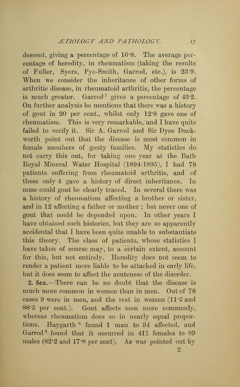 descent, giving a percentage of 16*8. The average per- centage of heredity, in rheumatism (taking the results of Fuller, Syers, Pye-Smith, Garrod, etc.), is 23*9. When we consider the inheritance of other forms of arthritic disease, in rheumatoid arthritis, the percentage is much greater. Garrod 7 gives a percentage of 432. On farther analysis he mentions that there was a history of gout in 20 per cent., whilst only 12*8 gave one of rheumatism. This is very remarkable, and I have quite failed to verify it. Sir A. Garrod and Sir Dyce Duck- worth point out that the disease is most common in female members of gouty families. My statistics do not carry this out, for taking one year at the Bath Koyal Mineral Water Hospital (1894-1895), I had 78 patients suffering from rheumatoid arthritis, and of these only 4 gave a history of direct inheritance. In none could gout be clearly traced. In several there was a history of rheumatism affecting a brother or sister, and in 12 affecting a father or mother ; but never one of gout that could be depended upon. In other years I have obtained such histories, but they are so apparently accidental that I have been quite unable to substantiate this theory. The class of patients, whose statistics I have taken of course may, to a certain extent, account for this, but not entirely. Heredity does not seem to render a patient more liable to be attacked in early life, but it does seem to affect the acuteness of the disorder. 2. Sex.—There can be no doubt that the disease is much more common in women than in men. Out of 78 cases 9 were in men, and the rest in women (11 • 5 and 88*5 per cent.). Gout affects men more commonly, whereas rheumatism does so in nearly equal propor- tions. Hay garth 8 found 1 man to 34 affected, and Garrod9 found that it occurred in 411 females to 89 males (82*2 and 17*8 per cent). As was pointed out by