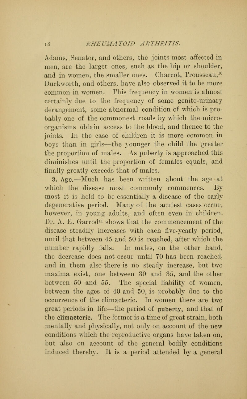 Adams, Senator, and others, the joints most affected in men, are the larger ones, such as the hip or shoulder, and in women, the smaller ones. Charcot, Trousseau,10 Duckworth, and others, have also observed it to be more common in women. This frequency in women is almost certainly due to the frequency of some genito-urinary derangement, some abnormal condition of which is pro- bably one of the commonest roads by which the micro- organisms obtain access to the blood, and thence to the joints. In the case of children it is more common in boys than in girls—the younger the child the greater the proportion of males. As puberty is approached this diminishes until the proportion of females equals, and finally greatly exceeds that of males. 3. Age.—Much has been written about the age at which the disease most commonly commences. By most it is held to be essentially a disease of the early degenerative period. Many of the acutest cases occur, however, in young adults, and often even in children. Dr. A. E. Garrocl11 shows that the commencement of the disease steadily increases with each five-yearly period, until that between 45 and 50 is reached, after which the number rapidly falls. In males, on the other hand, the decrease does not occur until 70 has been reached, and in them also there is no steady increase, but two maxima exist, one between 30 and 35, and the other between 50 and 55. The special liability of women, between the ages of 40 and 50, is probably due to the occurrence of the climacteric. In women there are two great periods in life—the period of puberty, and that of the climacteric. The former is a time of great strain, both mentally and physically, not only on account of the new conditions which the reproductive organs have taken on, but also on account of the general bodily conditions induced thereby. It is a period attended by a general