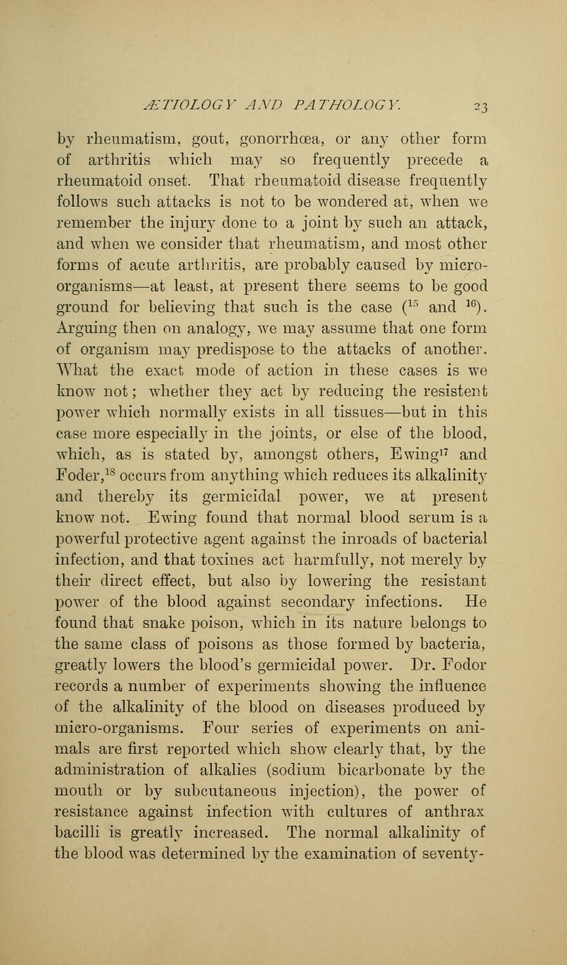 by rheumatism, gout, gonorrhoea, or any other form of arthritis which may so frequently precede a rheumatoid onset. That rheumatoid disease frequently follows such attacks is not to be wondered at, when we remember the injury done to a joint by such an attack, and when we consider that rheumatism, and most other forms of acute arthritis, are probably caused by micro- organisms—at least, at present there seems to be good ground for believing that such is the case (15 and 36). Arguing then on analogy, we may assume that one form of organism may predispose to the attacks of another. What the exact mode of action in these cases is we know not; whether they act by reducing the resistent power which normally exists in all tissues—but in this case more especially in the joints, or else of the blood, which, as is stated by, amongst others, Ewing17 and Foder,ls occurs from anything which reduces its alkalinity and thereby its germicidal power, we at present know not. Ewing found that normal blood serum is a powerful protective agent against the inroads of bacterial infection, and that toxines act harmfully, not merely by their direct effect, but also by lowering the resistant power of the blood against secondary infections. He found that snake poison, which in its nature belongs to the same class of poisons as those formed by bacteria, greatly lowers the blood's germicidal power. Dr. Fodor records a number of experiments showing the influence of the alkalinity of the blood on diseases produced by micro-organisms. Four series of experiments on ani- mals are first reported which show clearly that, by the administration of alkalies (sodium bicarbonate by the mouth or by subcutaneous injection), the power of resistance against infection with cultures of anthrax bacilli is greatly increased. The normal alkalinity of the blood was determined bv the examination of seventv-