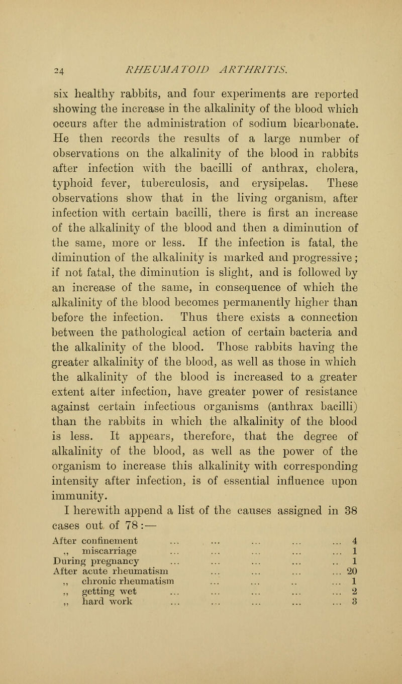 six healthy rabbits, and four experiments are reported showing the increase in the alkalinity of the blood which occurs after the administration of sodium bicarbonate. He then records the results of a large number of observations on the alkalinity of the blood in rabbits after infection with the bacilli of anthrax, cholera, typhoid fever, tuberculosis, and erysipelas. These observations show that in the living organism, after infection with certain bacilli, there is first an increase of the alkalinity of the blood and then a diminution of the same, more or less. If the infection is fatal, the diminution of the alkalinity is marked and progressive; if not fatal, the diminution is slight, and is followed by an increase of the same, in consequence of which the alkalinity of the blood becomes permanently higher than before the infection. Thus there exists a connection between the pathological action of certain bacteria and the alkalinity of the blood. Those rabbits having the greater alkalinity of the blood, as well as those in which the alkalinity of the blood is increased to a greater extent alter infection, have greater power of resistance against certain infectious organisms (anthrax bacilli) than the rabbits in which the alkalinity of the blood is less. It appears, therefore, that the degree of alkalinity of the blood, as well as the power of the organism to increase this alkalinity with corresponding intensity after infection, is of essential influence upon immunity. I herewith append a list of the causes assigned in 38 cases out of 78:— After confinement ... ... ... ... ... 4 ,, miscarriage ... ... ... ... ... 1 During pregnancy ... ... ... ... .. 1 Alter acute rheumatism ... ... ... ... 20 ,, chronic rheumatism ... ... .. ... 1 ,, getting wet ... ... ... ... ... 2 hard work ... ... ... ... ... 3