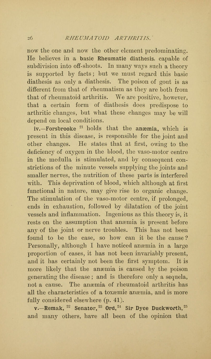 now the one and now the other element predominating. He believes in a basic Rheumatic diathesis, capable of subdivision into off-shoots. In many ways such a theory is supported by facts; but we must regard this basic diathesis as only a diathesis. The poison of gout is as different from that of rheumatism as they are both from that of rheumatoid arthritis. We are positive, however, that a certain form of diathesis does predispose to arthritic changes, but what these changes may be will depend on local conditions. iv.—Forsbrooke 21 holds that the anaemia, which is present in this disease, is responsible for the joint and other changes. He states that at first, owing to the deficiency of oxygen in the blood, the vaso-motor centre in the medulla is stimulated, and by consequent con- strictions of the minute vessels supplying the joints and smaller nerves, the nutrition of these parts is interfered with. This deprivation of blood, which although at first functional in nature, may give rise to organic change. The stimulation of the vaso-motor centre, if prolonged, ends in exhaustion, followed by dilatation of the joint vessels and inflammation. Ingenious as this theory is, it rests on the assumption that anaemia is present before any of the joint or nerve troubles. This has not been found to be the case, so how can it be the cause ? Personally, although I have noticed anaemia in a large proportion of cases, it has not been invariably present, and it has certainly not been the first symptom. It is more likely that the anaemia is caused by the poison generating the disease ; and is therefore only a sequela, not a cause. The anaemia of rheumatoid arthritis has all the characteristics of a toxaemic anaemia, and is more fully considered elsewhere (p. 41). v.—Remak, 22 Senator,23 Ord,24 Sir Dyee Duckworth,25 and many others, have all been of the opinion that