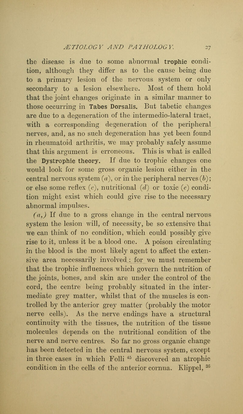 the disease is due to some abnormal trophic condi- tion, although they differ as to the cause being due to a primary lesion of the nervous system or only secondary to a lesion elsewhere. Most of them hold that the joint changes originate in a similar manner to those occurring in Tabes Dorsalis. But tabetic changes are due to a degeneration of the intermedio-lateral tract, with a corresponding degeneration of the peripheral nerves, and, as no such degeneration has yet been found in rheumatoid arthritis, we may probably safely assume that this argument is erroneous. This is what is called the Dystrophic theory. If due to trophic changes one would look for some gross organic lesion either in the central nervous system (a), or in the peripheral nerves (b); or else some reflex (c), nutritional (d) or toxic (<?) condi- tion might exist which could give rise to the necessary abnormal impulses. (a,) If clue to a gross change in the central nervous system the lesion will, of necessity, be so extensive that we can think of no condition, which could possibly give rise to it, unless it be a blood one. A poison circulating in the blood is the most likely agent to affect the exten- sive area necessarily involved : for we must remember that the trophic influences which govern the nutrition of the joints, bones, and skin are under the control of the cord, the centre being probably situated in the inter- mediate grey matter, whilst that of the muscles is con- trolled by the anterior grey matter (probably the motor nerve cells). As the nerve endings have a structural continuity with the tissues, the nutrition of the tissue molecules depends on the nutritional condition of the nerve and nerve centres. So far no gross organic change has been detected in the central nervous system, except in three cases in which Folli 45 discovered an atrophic condition in the cells of the anterior cornua. Klippel, 36