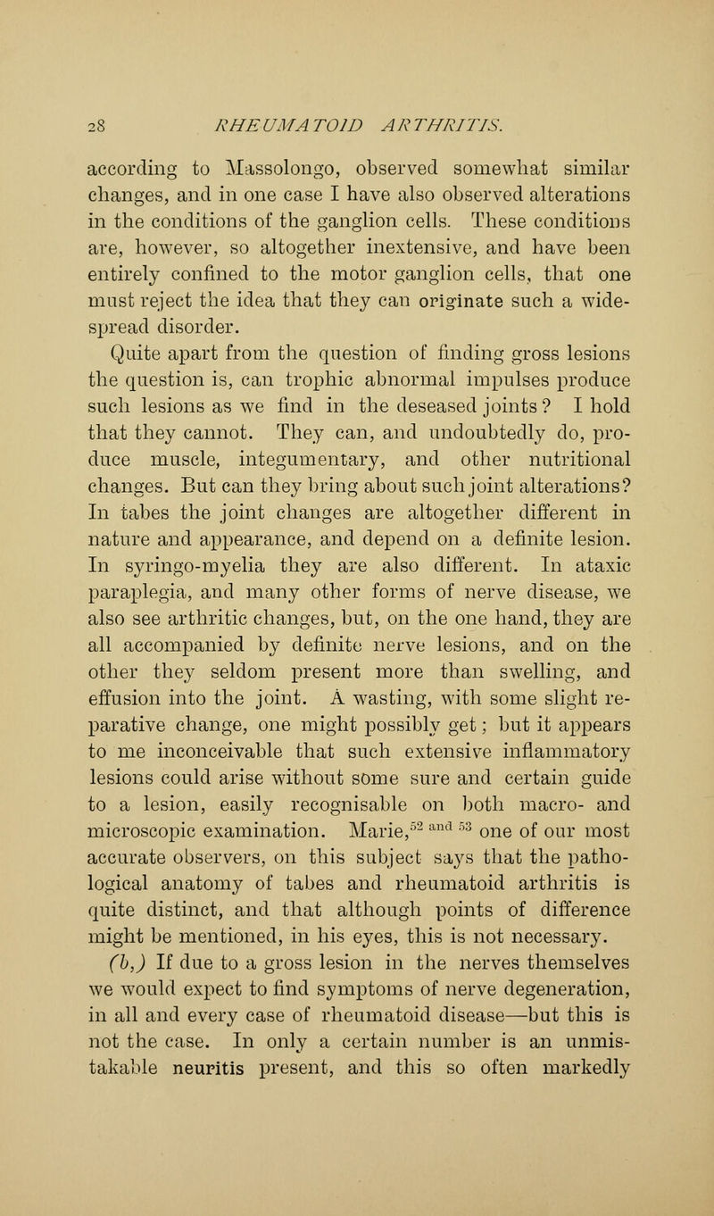 according to Massolongo, observed somewhat similar changes, and in one case I have also observed alterations in the conditions of the ganglion cells. These conditions are, however, so altogether inextensive, and have been entirely confined to the motor ganglion cells, that one must reject the idea that they can originate such a wide- spread disorder. Quite apart from the question of finding gross lesions the question is, can trophic abnormal impulses produce such lesions as we find in the deseased joints ? I hold that they cannot. They can, and undoubtedly do, pro- duce muscle, integumentary, and other nutritional changes. But can they bring about such joint alterations? In tabes the joint changes are altogether different in nature and appearance, and depend on a definite lesion. In syringo-myelia they are also different. In ataxic paraplegia, and many other forms of nerve disease, we also see arthritic changes, but, on the one hand, they are all accompanied by definite nerve lesions, and on the other they seldom present more than swelling, and effusion into the joint. A wasting, with some slight re- parative change, one might possibly get; but it appears to me inconceivable that such extensive inflammatory lesions could arise without some sure and certain guide to a lesion, easily recognisable on both macro- and microscopic examination. Marie,52 and 53 one of our most accurate observers, on this subject says that the patho- logical anatomy of tabes and rheumatoid arthritis is quite distinct, and that although points of difference might be mentioned, in his eyes, this is not necessary. (b,) If due to a gross lesion in the nerves themselves we would expect to find symptoms of nerve degeneration, in all and every case of rheumatoid disease—but this is not the case. In only a certain number is an unmis- takable neuritis present, and this so often markedly