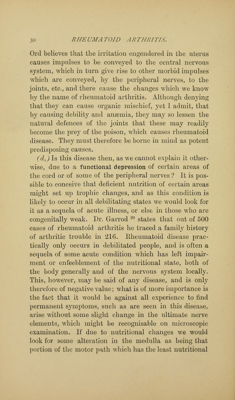 Orel believes that the irritation engendered in the uterus causes impulses to be conveyed to the central nervous system, which in turn give rise to other morbid impulses which are conveyed, by the peripheral nerves, to the joints, etc., and there cause the changes which we know by the name of rheumatoid arthritis. Although denying that they can cause organic mischief, yet I admit, that by causing debility and anaemia, they may so lessen the natural defences of the joints that these may readily become the prey of the poison, which causes rheumatoid disease. They must therefore be borne in mind as potent predisposing causes. (d,) Is this disease then, as we cannot explain it other- wise, due to a functional depression of certain areas of the cord or of some of the peripheral nerves ? It is pos- sible to conceive that deficient nutrition of certain areas might set up trophic changes, and as this condition is likely to occur in all debilitating states we would look for it as a sequela of acute illness, or else in those who are congenitally weak. Dr. Garrod 29 states that out of 500 cases of rheumatoid arthritis he traced a family history of arthritic trouble in 216. Eheumatoid disease prac- tically only occurs in debilitated people, and is often a sequela of some acute condition which has left impair- ment or enfeeblement of the nutritional state, both of the body generally and of the nervous system locally. This, however, may be said of any disease, and is only therefore of negative value; what is of more importance is the fact that it would be against all experience to find permanent symptoms, such as are seen in this disease, arise without some slight change in the ultimate nerve elements, which might be recognisable on microscopic examination. If due to nutritional changes we would look for some alteration in the medulla as being that portion of the motor path winch has the least nutritional