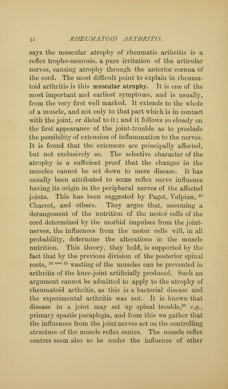 says the muscular atrophy of rheumatic arthritis is a reflex tropho-neurosis, a pure irritation of the articular nerves, causing atrophy through the anterior cornua of the cord. The most difficult point to explain in rheuma- toid arthritis is this muscular atrophy. It is one of the most important and earliest symptoms, and is usually, from the very first well marked. It extends to the whole of a muscle, and not only to that part which is in contact with the joint, or distal to it; and it follows so closely on the first appearance of the joint-trouble as to preclude the possibility of extension of inflammation to the nerves. It is found that the extensors are principally affected, but not exclusively so. The selective character of the atrophy is a sufficient proof that the changes in the muscles cannot be set down to mere disease. It has usually been attributed to some reflex nerve influence having its origin in the peripheral nerves of the affected joints. This has been suggested by Paget, Vulpian, 33 Charcot, and others. They argue that, assuming a derangement of the nutrition of the motor cells of the cord determined by the morbid impulses from the joint- nerves, the influences from the motor cells will, in all probability, determine the alterations in the muscle nutrition. This theory, they hold, is supported by the fact that by the previous division of the posterior spinal roots, 34 and 35 wasting of the muscles can be prevented in arthritis of the knee-joint artificially produced. Such an argument cannot be admitted to apply to the atrophy of rheumatoid arthritis, as this is a bacterial disease and the experimental arthritis was not. It is known that disease in a joint may set up spinal trouble,36 e.g., primary spastic paraplegia, and from this we gather that the influences from the joint nerves act on the controlling structure of the muscle reflex centre. The muscle reflex centres seem also to be under the influence of other