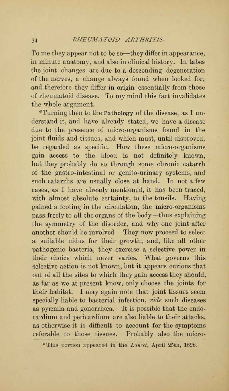 To me they appear not to be so—they differ in appearance, in minute anatomy, and also in clinical history. In tabes the joint changes are due to a descending degeneration of the nerves, a change always found when looked for, and therefore they differ in origin essentially from those of rheumatoid disease. To my mind this fact invalidates the whole argument. *Turning then to the Pathology of the disease, as I un- derstand it, and have already stated, we have a disease due to the presence of micro-organisms found in the joint fluids and tissues, and which must, until disproved, be regarded as specific. How these micro-organisms gain access to the blood is not definitely known, but they probably do so through some chronic catarrh of the gastro-intestinal or genito-urinary systems, and such catarrhs are usually close at hand. In not a few cases, as I have already mentioned, it has been traced, with almost absolute certainty, to the tonsils. Having gained a footing in the circulation, the micro-organisms pass freely to all the organs of the body—thus explaining the symmetry of the disorder, and why one joint after another should be involved. They now proceed to select a suitable nidus for their growth, and, like all other pathogenic bacteria, they exercise a selective power in their choice which never varies. What governs this selective action is not known, but it appears curious that out of all the sites to which they gain access they should, as far as we at present know, only choose the joints for their habitat. I may again note that joint tissues seem specially liable to bacterial infection, vide such diseases as pyaemia and gonorrhoea. It is possible that the endo- cardium and pericardium are also liable to their attacks, as otherwise it is difficult to account for the symptoms referable to those tissues. Probably also the micro- * This portion appeared in the Lancet, April 25th, 1896.