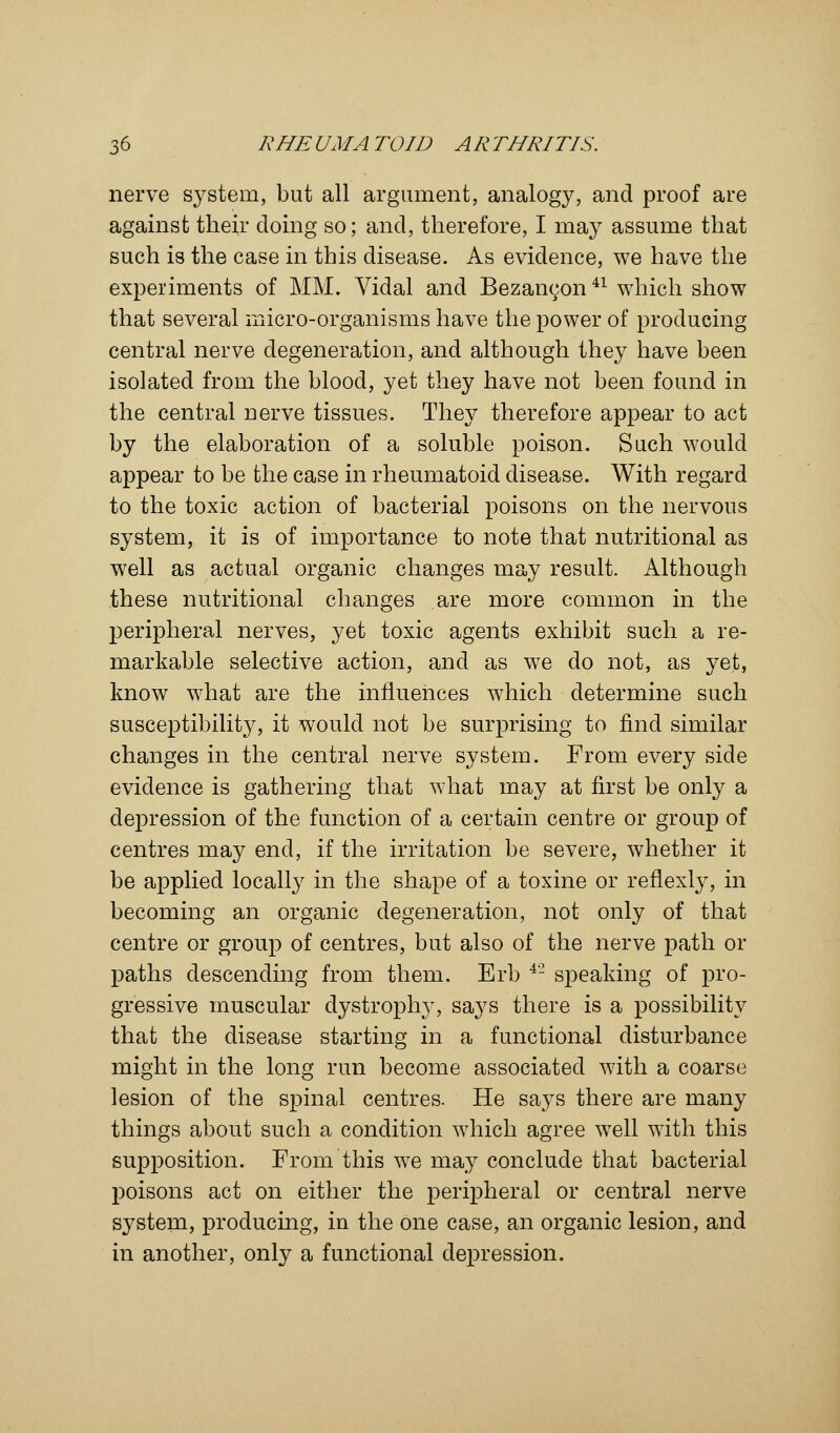 nerve system, but all argument, analogy, and proof are against their doing so; and, therefore, I may assume that such is the case in this disease. As evidence, we have the experiments of MM. Vidal and Bezanc^on41 which show that several micro-organisms have the power of producing central nerve degeneration, and although they have been isolated from the blood, yet they have not been found in the central nerve tissues. They therefore appear to act by the elaboration of a soluble poison. Such would appear to be the case in rheumatoid disease. With regard to the toxic action of bacterial poisons on the nervous system, it is of importance to note that nutritional as well as actual organic changes may result. Although these nutritional changes are more common in the peripheral nerves, yet toxic agents exhibit such a re- markable selective action, and as we do not, as yet, know what are the influences which determine such susceptibility, it would not be surprising to find similar changes in the central nerve system. From every side evidence is gathering that what may at first be only a depression of the function of a certain centre or group of centres may end, if the irritation be severe, whether it be applied locally in the shape of a toxine or reflexly, in becoming an organic degeneration, not only of that centre or group of centres, but also of the nerve path or paths descending from them. Erb 4'2 speaking of pro- gressive muscular dystrophy, says there is a possibility that the disease starting in a functional disturbance might in the long run become associated with a coarse lesion of the spinal centres. He says there are many things about such a condition which agree well with this supposition. From this we may conclude that bacterial poisons act on either the peripheral or central nerve system, producing, in the one case, an organic lesion, and in another, only a functional depression.