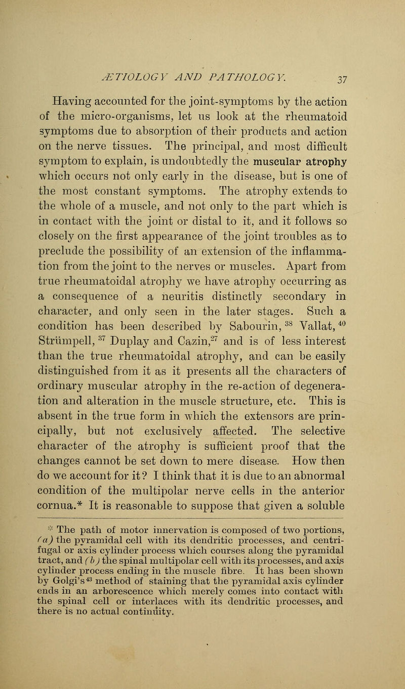 Having accounted for the joint-symptoms by the action of the micro-organisms, let us look at the rheumatoid symptoms due to absorption of their products and action on the nerve tissues. The principal, and most difficult symptom to explain, is undoubtedly the muscular atrophy which occurs not only early in the disease, but is one of the most constant symptoms. The atrophy extends to the whole of a muscle, and not only to the part which is in contact with the joint or distal to it, and it follows so closely on the first appearance of the joint troubles as to preclude the possibility of an extension of the inflamma- tion from the joint to the nerves or muscles. Apart from true rheumatoidal atrophy we have atrophy occurring as a consequence of a neuritis distinctly secondary in character, and only seen in the later stages. Such a condition has been described by Sabourin,38 Vallat,40 Striimpell,37 Duplay and Cazin,27 and is of less interest than the true rheumatoidal atrophy, and can be easily distinguished from it as it presents all the characters of ordinary muscular atrophy in the re-action of degenera- tion and alteration in the muscle structure, etc. This is absent in the true form in which the extensors are prin- cipally, but not exclusively affected. The selective character of the atrophy is sufficient proof that the changes cannot be set down to mere disease. How then do we account for it ? I think that it is due to an abnormal condition of the multipolar nerve cells in the anterior cornua.* It is reasonable to suppose that given a soluble * The path of motor innervation is composed of two portions, (a) the pyramidal cell with its dendritic processes, and centri- fugal or axis cylinder process which courses along the pyramidal tract, and (bj the spinal multipolar cell with its processes, and axis cylinder process ending in the muscle fibre. It has been shown by Golgi's43 method of staining that the pyramidal axis cylinder ends in an arborescence which merely comes into contact with the spinal cell or interlaces with its dendritic processes, and there is no actual continuity.