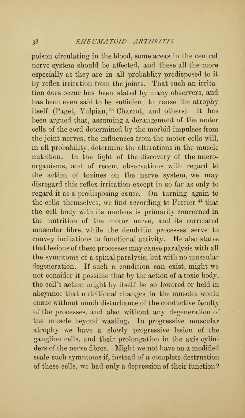 poison circulating in the blood, some areas in the central nerve system should be affected, and these all the more especially as they are in all probablity predisposed to it by reflex irritation from the joints. That such an irrita- tion does occur has been stated by many observers, and has been even said to be sufficient to cause the atrophy itself (Paget, Vulpian,33 Charcot, and others). It has been argued that, assuming a derangement of the motor cells of the cord determined by the morbid impulses from the joint nerves, the influences from the motor cells will, in all probability, determine the alterations in the muscle nutrition. In the light of the discovery of the micro- organisms, and of recent observations with regard to the action of toxines on the nerve system, we may disregard this reflex irritation except in so far as only to regard it as a predisposing cause. On turning again to the cells themselves, we find according to Ferrier 44 that the cell body with its nucleus is primarily concerned in the nutrition of the motor nerve, and its correlated muscular fibre, while the dendritic processes serve to convey incitations to functional activity. He also states that lesions of these processes may cause paralysis with all the symptoms of a spinal paralysis, but with no muscular degeneration. If such a condition can exist, might we not consider it possible that by the action of a toxic body, the cell's action might by itself be so lowered or held in abeyance that nutritional changes in the muscles would ensue without much disturbance of the conductive faculty of the processes, and also without any degeneration of the muscle beyond wasting. In progressive muscular atrophy we have a slowly progressive lesion of the ganglion cells, and their prolongation in the axis cylin- ders of the nerve fibres. Might we not have on a modified scale such symptoms if, instead of a complete destruction of these cells, we had only a depression of their function?