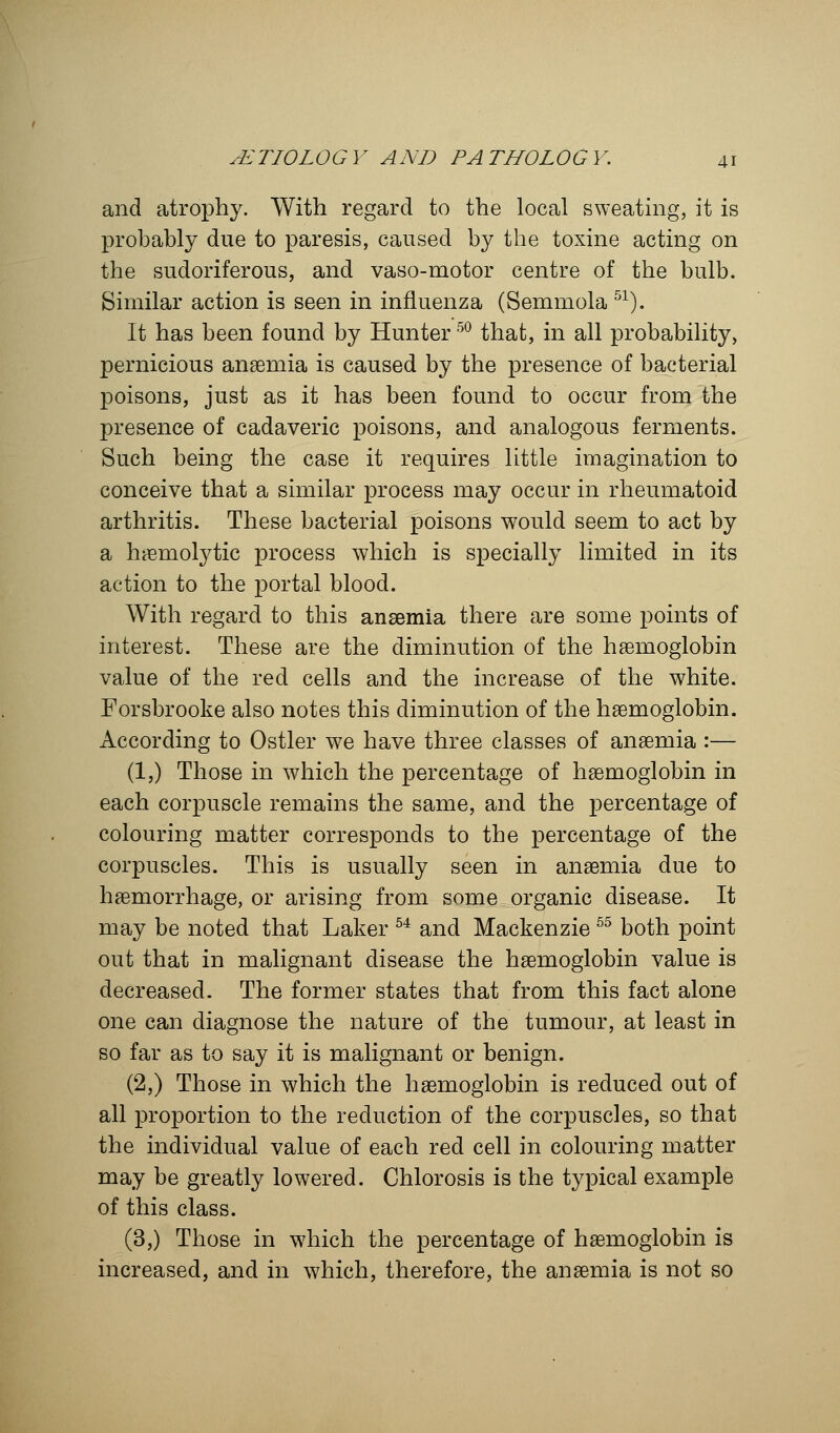 and atrophy. With regard to the local sweating, it is probably due to paresis, caused by the toxine acting on the sudoriferous, and vaso-motor centre of the bulb. Similar action is seen in influenza (Semmola 51). It has been found by Hunter50 that, in all probability, pernicious anaemia is caused by the presence of bacterial poisons, just as it has been found to occur from the presence of cadaveric poisons, and analogous ferments. Such being the case it requires little imagination to conceive that a similar process may occur in rheumatoid arthritis. These bacterial poisons would seem to act by a hemolytic process which is specially limited in its action to the portal blood. With regard to this anaemia there are some points of interest. These are the diminution of the haemoglobin value of the red cells and the increase of the white. Forsbrooke also notes this diminution of the haemoglobin. According to Ostler we have three classes of anaemia :— (1,) Those in which the percentage of haemoglobin in each corpuscle remains the same, and the percentage of colouring matter corresponds to the percentage of the corpuscles. This is usually seen in anaemia due to haemorrhage, or arising from some organic disease. It may be noted that Laker 54 and Mackenzie 55 both point out that in malignant disease the haemoglobin value is decreased. The former states that from this fact alone one can diagnose the nature of the tumour, at least in so far as to say it is malignant or benign. (2,) Those in which the haemoglobin is reduced out of all proportion to the reduction of the corpuscles, so that the individual value of each red cell in colouring matter may be greatly lowered. Chlorosis is the typical example of this class. (3,) Those in which the percentage of haemoglobin is increased, and in which, therefore, the anaemia is not so