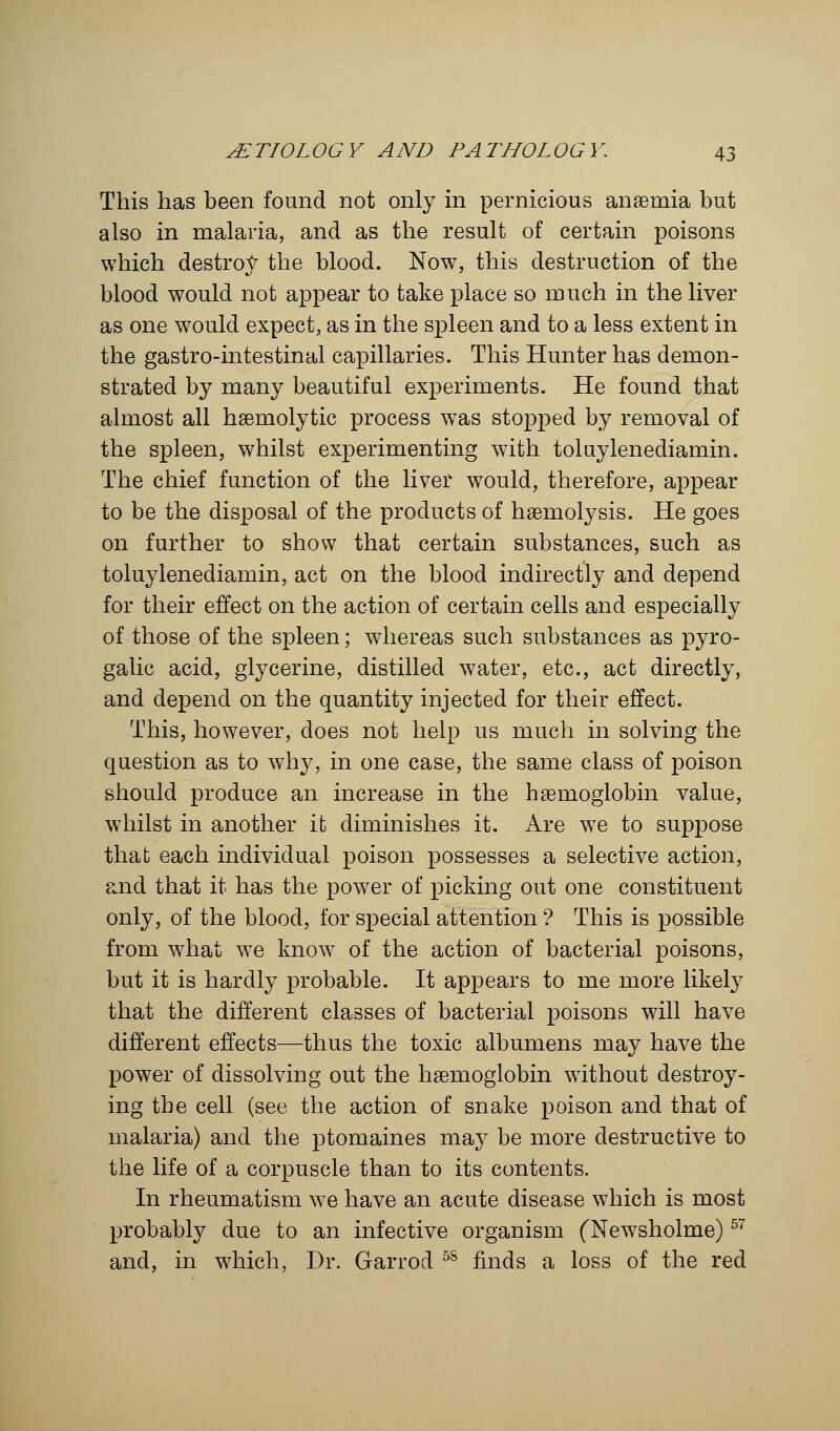 This has been found not only in pernicious anaemia but also in malaria, and as the result of certain poisons which destroy the blood. Now, this destruction of the blood would not appear to take place so much in the liver as one would expect, as in the spleen and to a less extent in the gastro-intestinal capillaries. This Hunter has demon- strated by many beautiful experiments. He found that almost all haemolytic process was stopped by removal of the spleen, whilst experimenting with toluylenediamin. The chief function of the liver would, therefore, appear to be the disposal of the products of haemolysis. He goes on further to show that certain substances, such as toluylenediamin, act on the blood indirectly and depend for their effect on the action of certain cells and especially of those of the spleen; whereas such substances as pyro- galic acid, glycerine, distilled water, etc., act directly, and depend on the quantity injected for their effect. This, however, does not help us much in solving the question as to why, in one case, the same class of poison should produce an increase in the haemoglobin value, whilst in another it diminishes it. Are we to suppose that each individual poison possesses a selective action, and that it has the power of picking out one constituent only, of the blood, for special attention ? This is possible from what we know of the action of bacterial poisons, but it is hardly probable. It appears to me more likely that the different classes of bacterial poisons will have different effects—thus the toxic albumens may have the power of dissolving out the haemoglobin without destroy- ing the cell (see the action of snake poison and that of malaria) and the ptomaines may be more destructive to the life of a corpuscle than to its contents. In rheumatism we have an acute disease which is most probably due to an infective organism (Newsholme)57 and, in which, Dr. Garrod 5S finds a loss of the red