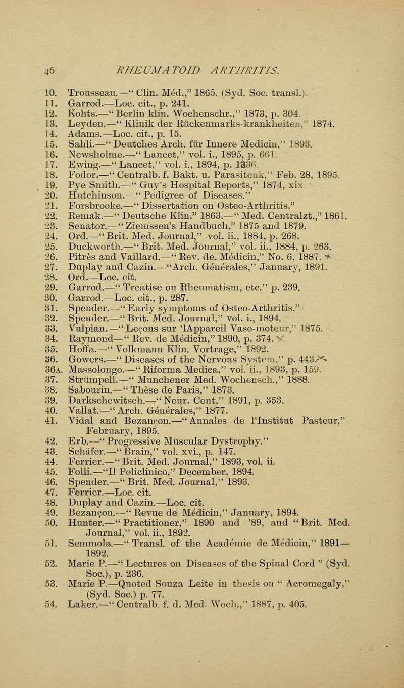 10. Trousseau. — Clin. Med., 1865. (Syd. Soc. transl.). 11. Garrod.—Loc. cit., p. 241. 12. Kohts.— Berlin klin. Wochenschr., 1873, p. 304. 13. Leyden.— Klinik der Riickenniarks-krankheiten,'' 1874. 14. Adams.—Loc. cit., p. 15. 15. Sahli.— Deutclies Arch, fiir Innere Medicin, 1893. 16. Nevvsholme.— Lancet, vol. i., 1895, p. 661. 17. E wing.—Lancet, vol. L, 1894, p. 1&36. 18. Fodor.— Centralb. f. Bakt. u. Parasitenk, Feb. 28, 1895. 19. Pye Smith.— Guy's Hospital Reports, 1874, xix 20. Hutchinson.— Pedigree of Diseases. 21. Forsbrooke.— Dissertation on Osteo-Arthritis. 22. Remak.— Deutsche Klin. 1863.— Med. Centralzt., 1861. 23. Senator.— Ziemssen's Handbuch, 1875 and 1879. 24. Ord.—Brit. Med. Journal, vol. ii., 1884, p. 268. 25. Duckworth.— Brit. Med. Journal, vol. ii., 1884, p. 263. 26. Pitres and Vaillard.— Rev. de. Medicin, No. 6, 1887. * 27. Duplay and Cazin.—Arch. Generales, January, 1891. 28. Ord.—Loc. cit. 29. Garrod.— Treatise on Rheumatism, etc. p. 239. 30. Garrod.—Loc. cit., p. 287. 31. Spender.— Early symptoms of Osteo-Arthritis. 32. Spender.— Brit. Med. Journal, vol. i., 1894. 33. Vulpian. — Lecons sur 'lAppareil Vaso-moteur, 1875. 34. Raymond— Rev. de Medicin, 1890, p. 374. V 35. Hoffa.— Volkmann Klin. Vortrage, 1892. 36. Gowers.— Diseases of the Nervous System, p. 443.-'<» 36a. Massolongo.—Riforma Medica, vol. ii., 1893, p. 159. 37. Strumpell.— Munchener Med. Wochensch., 1888. 38. Sabourin.— These de Paris, 1873. 39. Darkschewitsch.— Neur. Cent, 1891, p. 353. 40. Vallat.— Arch. Generales, 1877. 41. Vidal and Bezaneon.— Annales de l'lnstitut Pasteur, February, 1895. 42. Erb.—Progressive Muscular Dystrophy. 43. Schafer.— Brain, vol. xvi., p. 147. 44. Ferrier.— Brit. Med. Journal, 1893, vol. ii. 45. Folli.—II Policlinico, December, 1894. 46. Spender.— Brit. Med. Journal, 1893. 47. Ferrier.—Loc. cit. 48. Duplay and Cazin.—Loc. cit. 49. Bezaneon.-- Revue de Medicin, January, 1894. 50. Hunter.— Practitioner, 1890 and '89, and Brit. Med. Journal, vol. ii., 1892. 51. Semmola.— Transl. of the Academie de Medicin, 1891— 1892. 52. Marie P.— Lectures on Diseases of the Spinal Cord  (Syd. Soc), p. 236. 53. Marie P.—Quoted Souza Leite in thesis on  Acromegaly, (Syd. Soc.) p. 77. 54. Laker.— Centralb. f. d. Med. Woch., 1S87, p. 405.