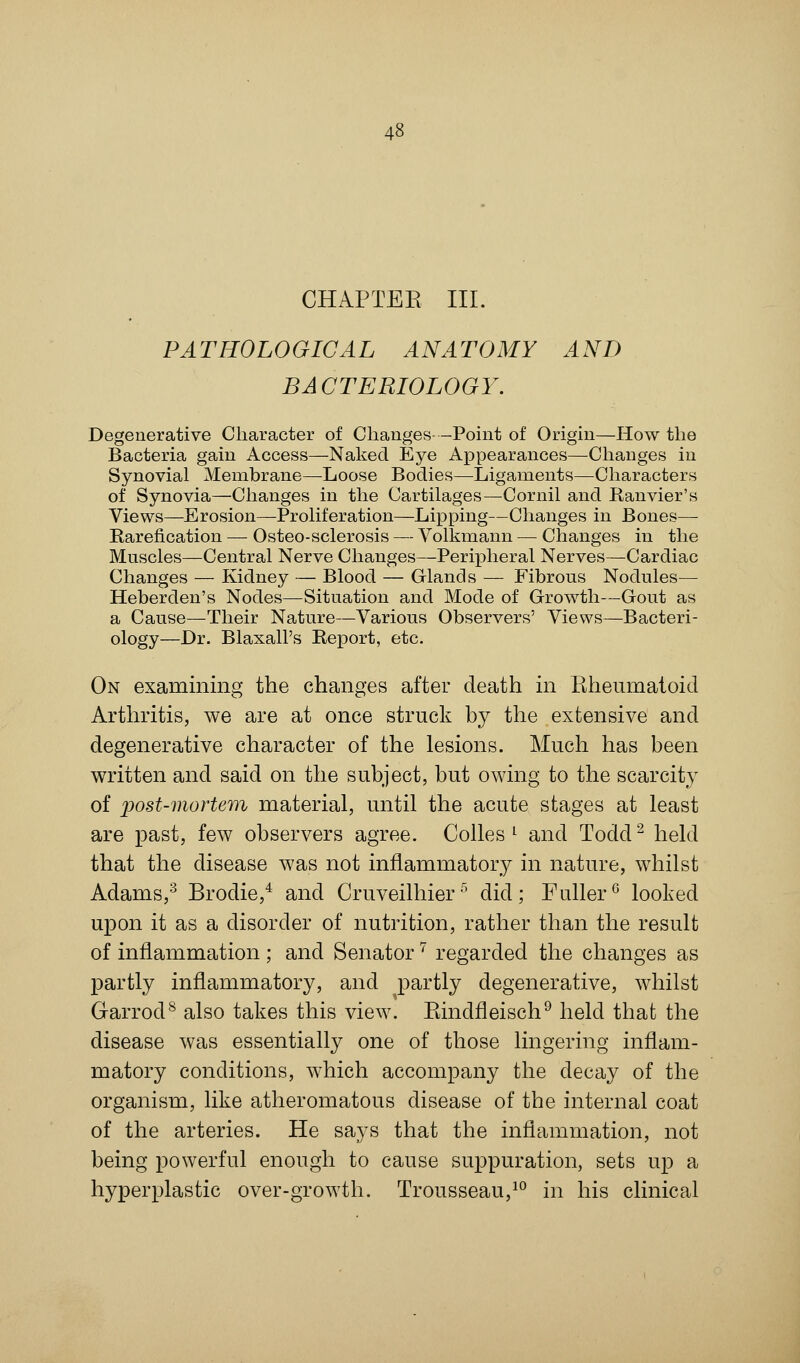 CHAPTER. III. PATHOLOGICAL ANATOMY AND BACTERIOLOGY. Degenerative Character of Changes-Point of Origin—How the Bacteria gain Access—Naked Eye Appearances—Changes in Synovial Membrane—Loose Bodies—Ligaments—Characters of Synovia—Changes in the Cartilages—Cornil and Ranvier's Views—Erosion—Proliferation—Lipping—Changes in Bones— Rarefication — Osteo-sclerosis — Volkmann — Changes in the Muscles—Central Nerve Changes—Peripheral Nerves—Cardiac Changes — Kidney — Blood — Glands — Fibrous Nodules— Heberden's Nodes—Situation and Mode of Growth—Gout as a Cause—Their Nature—Various Observers' Views—Bacteri- ology—Dr. Blaxall's Report, etc. On examining the changes after death in Rheumatoid Arthritis, we are at once struck by the extensive and degenerative character of the lesions. Much has been written and said on the subject, but owing to the scarcity of post-mortem material, until the acute stages at least are past, few observers agree. Colles l and Todd2 held that the disease was not inflammatory in nature, whilst Adams,3 Brodie,4 and Cruveilhier5 did; Fuller0 looked upon it as a disorder of nutrition, rather than the result of inflammation ; and Senator7 regarded the changes as partly inflammatory, and partly degenerative, whilst Garrod8 also takes this view. Bindfleisch9 held that the disease was essentially one of those lingering inflam- matory conditions, which accompany the decay of the organism, like atheromatous disease of the internal coat of the arteries. He says that the inflammation, not being powerful enough to cause suppuration, sets up a hyperplastic over-growth. Trousseau,10 in his clinical