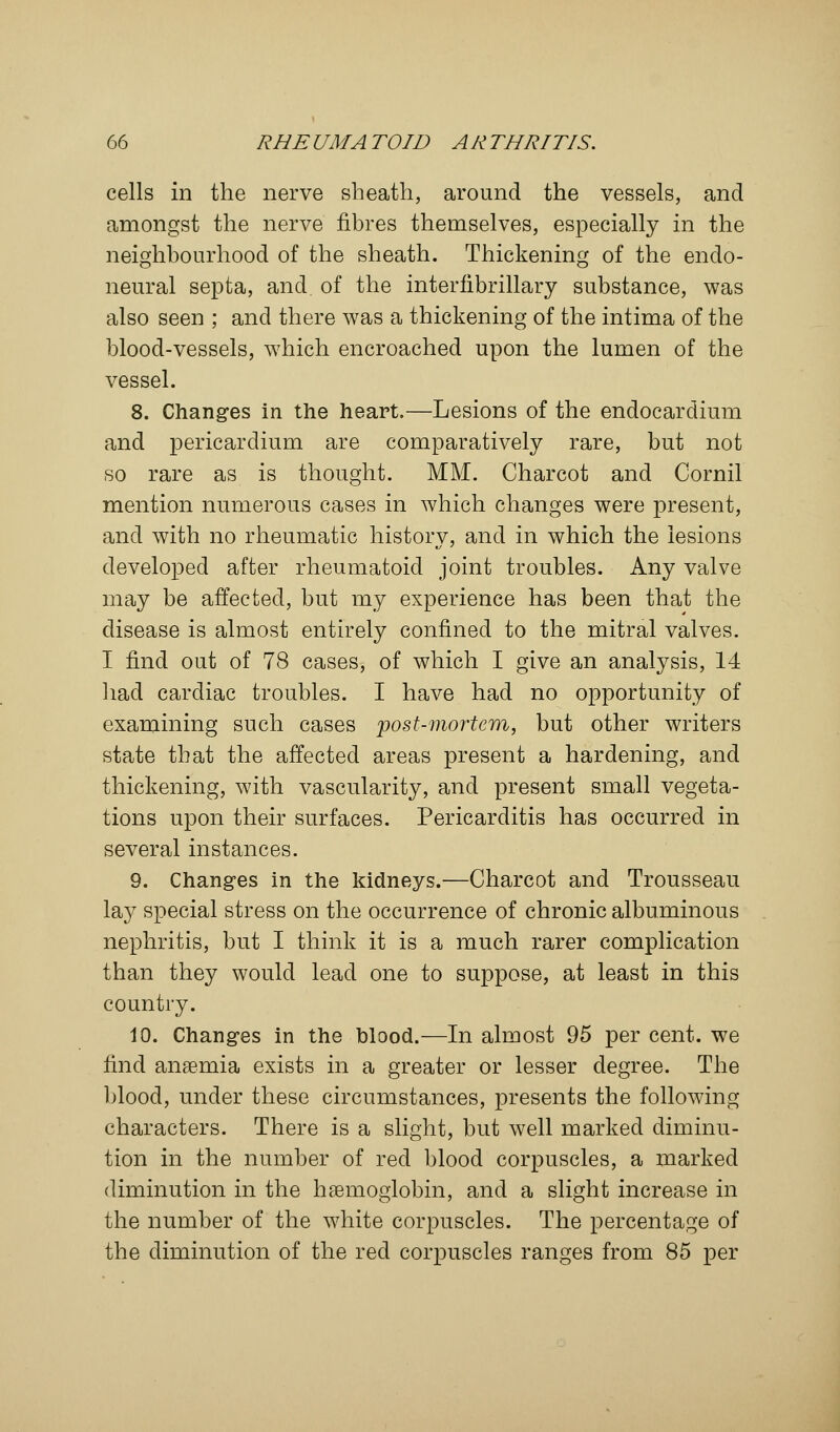 cells in the nerve sheath, around the vessels, and amongst the nerve fibres themselves, especially in the neighbourhood of the sheath. Thickening of the endo- neural septa, and of the interfibrillary substance, was also seen ; and there was a thickening of the intima of the blood-vessels, which encroached upon the lumen of the vessel. 8. Changes in the heart.—Lesions of the endocardium and pericardium are comparatively rare, but not so rare as is thought. MM. Charcot and Cornil mention numerous cases in which changes were present, and with no rheumatic history, and in which the lesions developed after rheumatoid joint troubles. Any valve may be affected, but my experience has been that the disease is almost entirely confined to the mitral valves. I find out of 78 cases, of which I give an analysis, 14 had cardiac troubles. I have had no opportunity of examining such cases post-mortem, but other writers state that the affected areas present a hardening, and thickening, with vascularity, and present small vegeta- tions upon their surfaces. Pericarditis has occurred in several instances. 9. Changes in the kidneys.—Charcot and Trousseau lay special stress on the occurrence of chronic albuminous nephritis, but I think it is a much rarer complication than they would lead one to suppose, at least in this country. 10. Changes in the blood.—In almost 95 per cent, we find anaemia exists in a greater or lesser degree. The blood, under these circumstances, presents the following characters. There is a slight, but well marked diminu- tion in the number of red blood corpuscles, a marked diminution in the haemoglobin, and a slight increase in the number of the white corpuscles. The percentage of the diminution of the red corpuscles ranges from 85 per