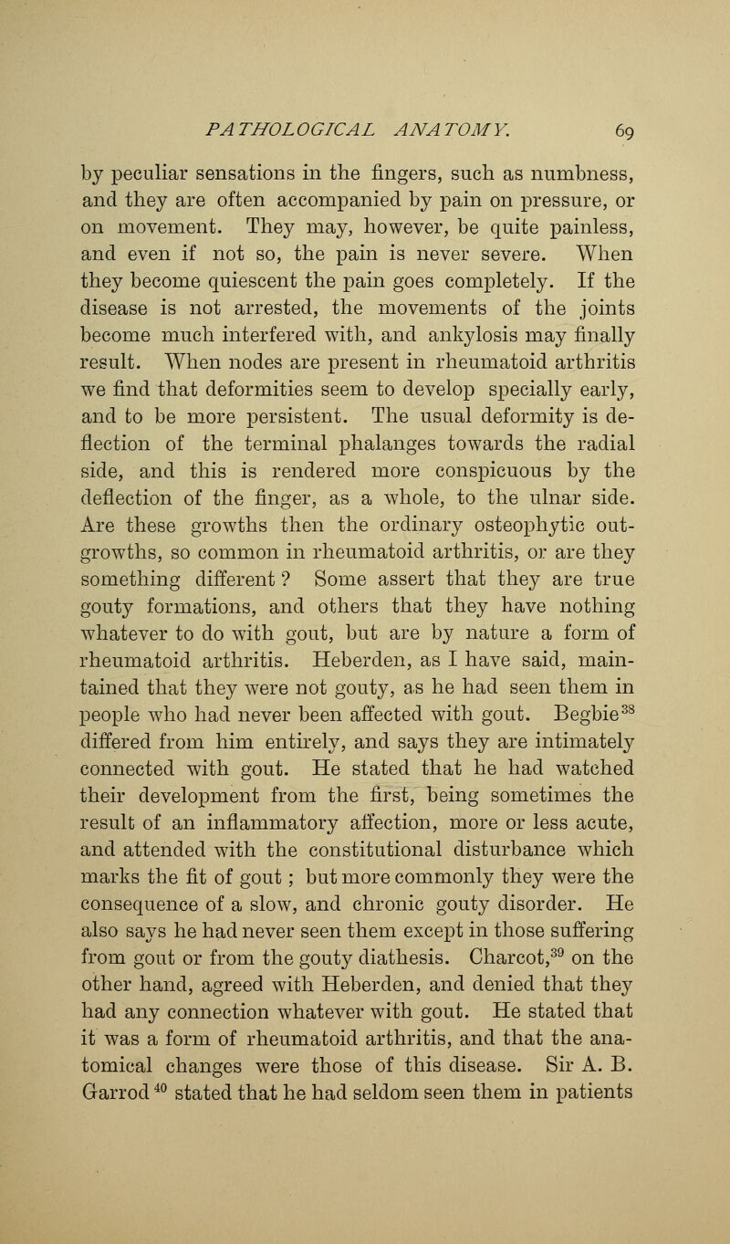 by peculiar sensations in the fingers, such as numbness, and they are often accompanied by pain on pressure, or on movement. They may, however, be quite painless, and even if not so, the pain is never severe. When they become quiescent the pain goes completely. If the disease is not arrested, the movements of the joints become much interfered with, and ankylosis may finally result. When nodes are present in rheumatoid arthritis we find that deformities seem to develop specially early, and to be more persistent. The usual deformity is de- flection of the terminal phalanges towards the radial side, and this is rendered more conspicuous by the deflection of the finger, as a whole, to the ulnar side. Are these growths then the ordinary osteophytic out- growths, so common in rheumatoid arthritis, or are they something different ? Some assert that they are true gouty formations, and others that they have nothing- whatever to do with gout, but are by nature a form of rheumatoid arthritis. Heberden, as I have said, main- tained that they were not gouty, as he had seen them in people who had never been affected with gout. Begbie38 differed from him entirely, and says they are intimately connected with gout. He stated that he had watched their development from the first, being sometimes the result of an inflammatory affection, more or less acute, and attended with the constitutional disturbance which marks the fit of gout; but more commonly they were the consequence of a slow, and chronic gouty disorder. He also says he had never seen them except in those suffering from gout or from the gouty diathesis. Charcot,39 on the other hand, agreed with Heberden, and denied that they had any connection whatever with gout. He stated that it was a form of rheumatoid arthritis, and that the ana- tomical changes were those of this disease. Sir A. B. Garrod40 stated that he had seldom seen them in patients