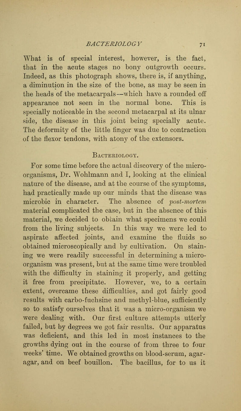 What is of special interest, however, is the fact, that in the acute stages no bony outgrowth occurs. Indeed, as this photograph shows, there is, if anything, a diminution in the size of the bone, as may be seen in the heads of the metacarpals—which have a rounded off appearance not seen in the normal bone. This is specially noticeable in the second metacarpal at its ulnar side, the disease in this joint being specially acute. The deformity of the little finger was due to contraction of the flexor tendons, with atony of the extensors. Bacteeiology. For some time before the actual discovery of the micro- organisms, Dr. Wohlmann and I, looking at the clinical nature of the disease, and at the course of the symptoms, had practically made up our minds that the disease was microbic in character. The absence of iiost-mortem material complicated the case, but in the absence of this material, we decided to obtain what specimens we could from the living subjects. In this way we were led to aspirate affected joints, and examine the fluids so obtained microscopically and by cultivation. On stain- ing we were readily successful in determining a micro- organism was present, but at the same time were troubled with the difficulty in staining it properly, and getting it free from precipitate. However, we, to a certain extent, overcame these difficulties, and got fairly good results with carbo-fuchsine and methyl-blue, sufficiently so to satisfy ourselves that it was a micro-organism we were dealing with. Our first culture attempts utterly failed, but by degrees we got fair results. Our apparatus was deficient, and this led in most instances to the growths dying out in the course of from three to four weeks' time. We obtained growths on blood-serum, agar- agar, and on beef bouillon. The bacillus, for to us it