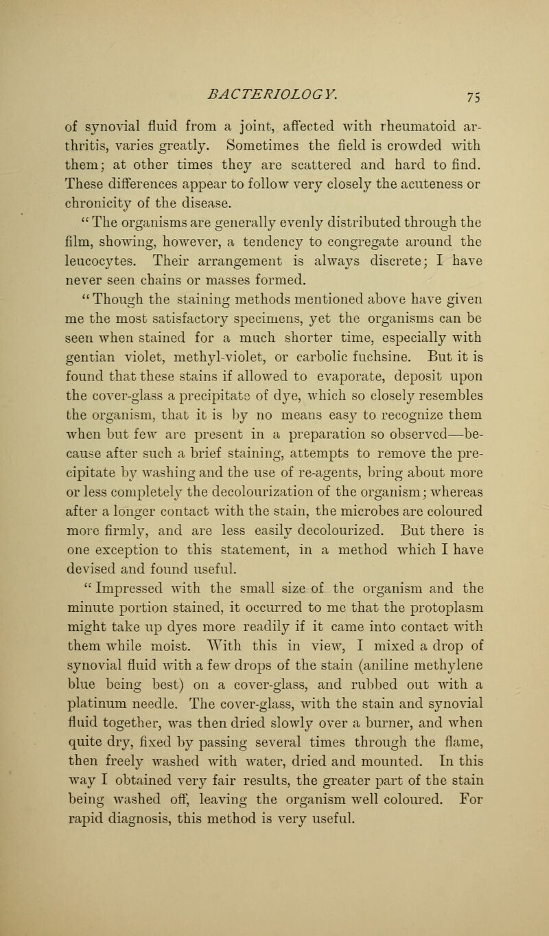 of synovial fluid from a joint, affected with rheumatoid ar- thritis, varies greatly. Sometimes the field is crowded with them; at other times they are scattered and hard to find. These differences appear to follow very closely the acuteness or chronicity of the disease.  The organisms are generally evenly distributed through the film, showing, however, a tendency to congregate around the leucocytes. Their arrangement is always discrete; I have never seen chains or masses formed.  Though the staining methods mentioned above have given me the most satisfactory specimens, yet the organisms can be seen when stained for a much shorter time, especially with gentian violet, methyl-violet, or carbolic fuchsine. But it is found that these stains if allowed to evaporate, deposit upon the cover-glass a precipitate of dye, which so closely resembles the organism, that it is by no means easy to recognize them when but few are present in a preparation so observed—be- cause after such a brief staining, attempts to remove the pre- cipitate by washing and the use of re-agents, bring about more or less completely the clecolourization of the organism; whereas after a longer contact with the stain, the microbes are coloured more firmly, and are less easily decolourized. But there is one exception to this statement, in a method which I have devised and found useful.  Impressed with the small size of the organism and the minute portion stained, it occurred to me that the protoplasm might take up dyes more readily if it came into contact with them while moist. With this in view, I mixed a drop of synovial fluid with a few drops of the stain (aniline methylene blue being best) on a cover-glass, and rubbed out with a platinum needle. The cover-glass, with the stain and synovial fluid together, was then dried slowly over a burner, and when quite dry, fixed by passing several times through the flame, then freely washed with water, dried and mounted. In this way I obtained very fair results, the greater part of the stain being washed off, leaving the organism well coloured. For rapid diagnosis, this method is very useful.